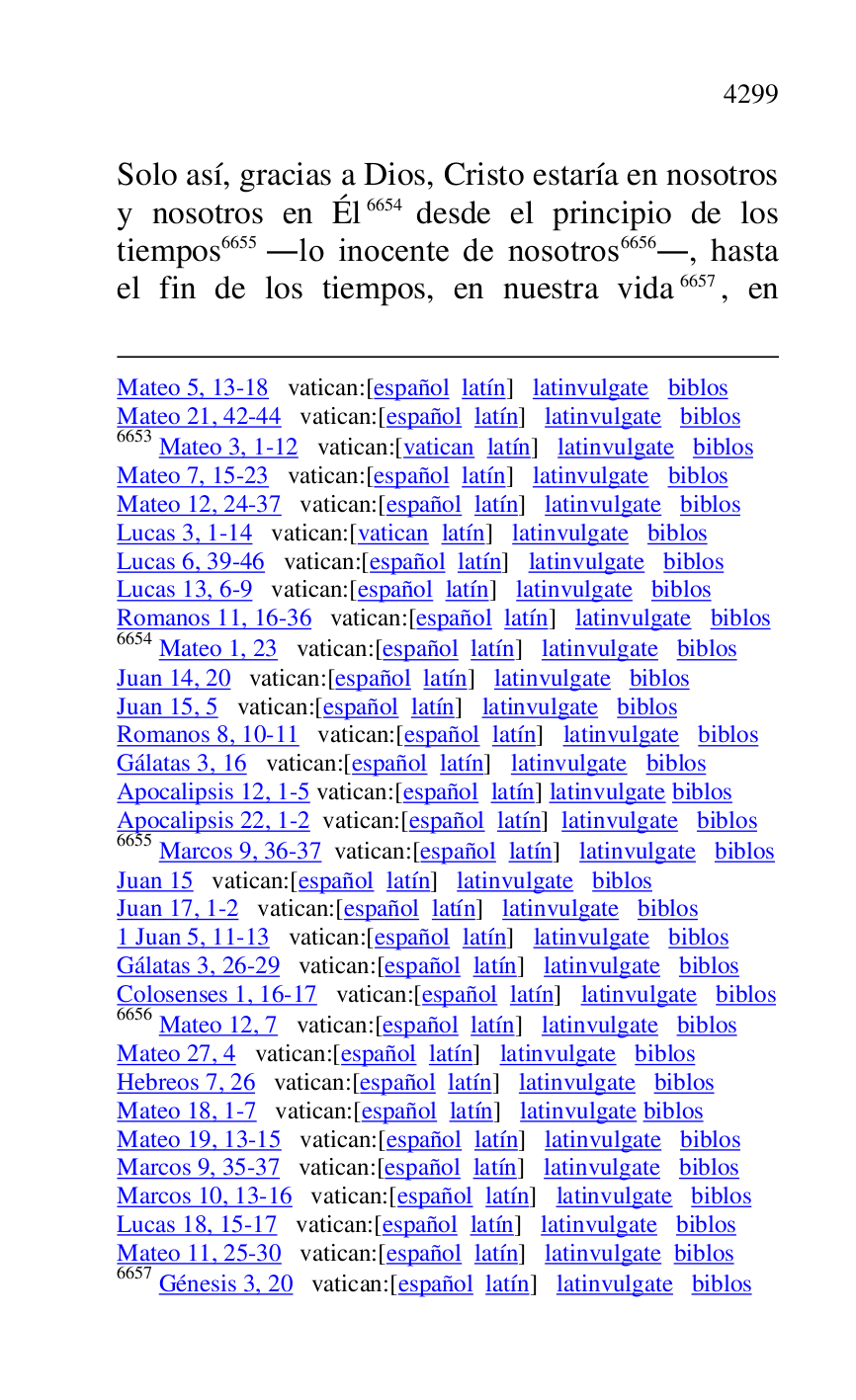 
Mateo 5, 13-18 vatican:[español latín] latinvulgate biblos 

Mateo 21, 42-44 vatican:[español latín] latinvulgate biblos 

6653 Mateo 3, 1-12 vatican:[vatican latín] latinvulgate biblos 

Mateo 7, 15-23 vatican:[español latín] latinvulgate biblos 

Mateo 12, 24-37 vatican:[español latín] latinvulgate biblos 

Lucas 3, 1-14 vatican:[vatican latín] latinvulgate biblos 

Lucas 6, 39-46 vatican:[español latín] latinvulgate biblos 

Lucas 13, 6-9 vatican:[español latín] latinvulgate biblos 

Romanos 11, 16-36 vatican:[español latín] latinvulgate biblos 

6654 Mateo 1, 23 vatican:[español latín] latinvulgate biblos 

Juan 14, 20 vatican:[español latín] latinvulgate biblos 

Juan 15, 5 vatican:[español latín] latinvulgate biblos 

Romanos 8, 10-11 vatican:[español latín] latinvulgate biblos 

Gálatas 3, 16 vatican:[español latín] latinvulgate biblos 

Apocalipsis 12, 1-5 vatican:[español latín] latinvulgate biblos 

Apocalipsis 22, 1-2 vatican:[español latín] latinvulgate biblos 

6655 Marcos 9, 36-37 vatican:[español latín] latinvulgate biblos 

Juan 15 vatican:[español latín] latinvulgate biblos 

Juan 17, 1-2 vatican:[español latín] latinvulgate biblos 

1 Juan 5, 11-13 vatican:[español latín] latinvulgate biblos 

Gálatas 3, 26-29 vatican:[español latín] latinvulgate biblos 

Colosenses 1, 16-17 vatican:[español latín] latinvulgate biblos 

6656 Mateo 12, 7 vatican:[español latín] latinvulgate biblos 

Mateo 27, 4 vatican:[español latín] latinvulgate biblos 

Hebreos 7, 26 vatican:[español latín] latinvulgate biblos 

Mateo 18, 1-7 vatican:[español latín] latinvulgate biblos 

Mateo 19, 13-15 vatican:[español latín] latinvulgate biblos 

Marcos 9, 35-37 vatican:[español latín] latinvulgate biblos 

Marcos 10, 13-16 vatican:[español latín] latinvulgate biblos 

Lucas 18, 15-17 vatican:[español latín] latinvulgate biblos 

Mateo 11, 25-30 vatican:[español latín] latinvulgate biblos 

6657 Génesis 3, 20 vatican:[español latín] latinvulgate biblos 

Solo así, gracias a Dios, Cristo estaría en nosotros 
y nosotros en Él 6654 desde el principio de los 
tiempos 6655 .lo inocente de nosotros 6656., hasta 
el fin de los tiempos, en nuestra vida 6657, en 


