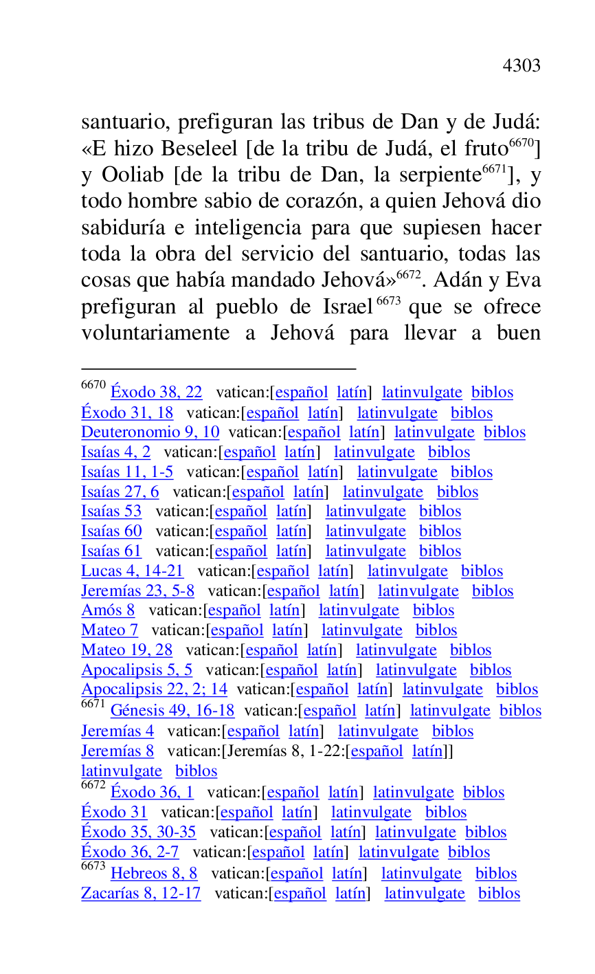 
santuario, prefiguran las tribus de Dan y de Judá: 
«E hizo Beseleel [de la tribu de Judá, el fruto 6670] 
y Ooliab [de la tribu de Dan, la serpiente 6671], y 
todo hombre sabio de corazón, a quien Jehová dio 
sabiduría e inteligencia para que supiesen hacer 
toda la obra del servicio del santuario, todas las 
cosas que había mandado Jehová» 6672. Adán y Eva 
prefiguran al pueblo de Israel 6673 que se ofrece 
voluntariamente a Jehová para llevar a buen 

6670 Éxodo 38, 22 vatican:[español latín] latinvulgate biblos 

Éxodo 31, 18 vatican:[español latín] latinvulgate biblos 

Deuteronomio 9, 10 vatican:[español latín] latinvulgate biblos 

Isaías 4, 2 vatican:[español latín] latinvulgate biblos 

Isaías 11, 1-5 vatican:[español latín] latinvulgate biblos 

Isaías 27, 6 vatican:[español latín] latinvulgate biblos 

Isaías 53 vatican:[español latín] latinvulgate biblos 

Isaías 60 vatican:[español latín] latinvulgate biblos 

Isaías 61 vatican:[español latín] latinvulgate biblos 

Lucas 4, 14-21 vatican:[español latín] latinvulgate biblos 

Jeremías 23, 5-8 vatican:[español latín] latinvulgate biblos 

Amós 8 vatican:[español latín] latinvulgate biblos 

Mateo 7 vatican:[español latín] latinvulgate biblos 

Mateo 19, 28 vatican:[español latín] latinvulgate biblos 

Apocalipsis 5, 5 vatican:[español latín] latinvulgate biblos 

Apocalipsis 22, 2; 14 vatican:[español latín] latinvulgate biblos 

6671 Génesis 49, 16-18 vatican:[español latín] latinvulgate biblos 

Jeremías 4 vatican:[español latín] latinvulgate biblos 

Jeremías 8 vatican:[Jeremías 8, 1-22:[español latín]] 

latinvulgate biblos 

6672 Éxodo 36, 1 vatican:[español latín] latinvulgate biblos 

Éxodo 31 vatican:[español latín] latinvulgate biblos 

Éxodo 35, 30-35 vatican:[español latín] latinvulgate biblos 

Éxodo 36, 2-7 vatican:[español latín] latinvulgate biblos 

6673 Hebreos 8, 8 vatican:[español latín] latinvulgate biblos 

Zacarías 8, 12-17 vatican:[español latín] latinvulgate biblos 


