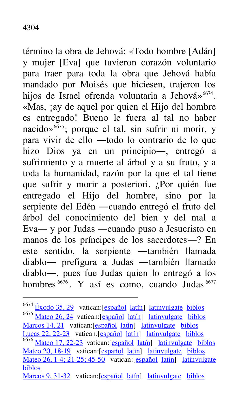 
término la obra de Jehová: «Todo hombre [Adán] 
y mujer [Eva] que tuvieron corazón voluntario 
para traer para toda la obra que Jehová había 
mandado por Moisés que hiciesen, trajeron los 
hijos de Israel ofrenda voluntaria a Jehová» 6674. 
«Mas, ¡ay de aquel por quien el Hijo del hombre 
es entregado! Bueno le fuera al tal no haber 
nacido» 6675; porque el tal, sin sufrir ni morir, y 
para vivir de ello .todo lo contrario de lo que 
hizo Dios ya en un principio., entregó a 
sufrimiento y a muerte al árbol y a su fruto, y a 
toda la humanidad, razón por la que el tal tiene 
que sufrir y morir a posteriori. ¿Por quién fue 
entregado el Hijo del hombre, sino por la 
serpiente del Edén .cuando entregó el fruto del 
árbol del conocimiento del bien y del mal a 
Eva. y por Judas .cuando puso a Jesucristo en 
manos de los príncipes de los sacerdotes.? En 
este sentido, la serpiente .también llamada 
diablo. prefigura a Judas .también llamado 
diablo., pues fue Judas quien lo entregó a los 
hombres 6676. Y así es como, cuando Judas 6677 

6674 Éxodo 35, 29 vatican:[español latín] latinvulgate biblos 

6675 Mateo 26, 24 vatican:[español latín] latinvulgate biblos 

Marcos 14, 21 vatican:[español latín] latinvulgate biblos 

Lucas 22, 22-23 vatican:[español latín] latinvulgate biblos 

6676 Mateo 17, 22-23 vatican:[español latín] latinvulgate biblos 

Mateo 20, 18-19 vatican:[español latín] latinvulgate biblos 

Mateo 26, 1-4; 21-25; 45-50 vatican:[español latín] latinvulgate 
biblos 

Marcos 9, 31-32 vatican:[español latín] latinvulgate biblos 


