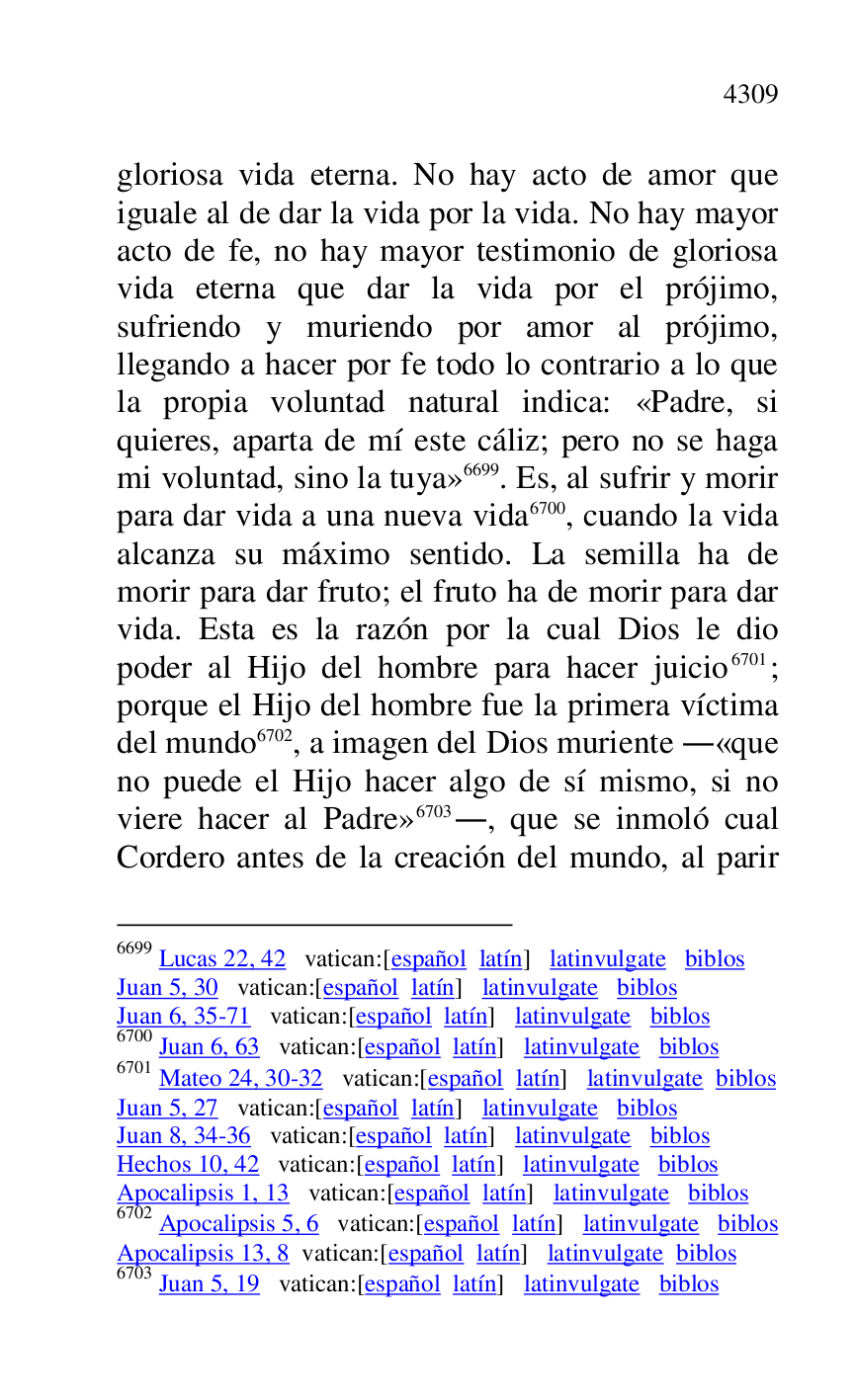 
gloriosa vida eterna. No hay acto de amor que 
iguale al de dar la vida por la vida. No hay mayor 
acto de fe, no hay mayor testimonio de gloriosa 
vida eterna que dar la vida por el prójimo, 
sufriendo y muriendo por amor al prójimo, 
llegando a hacer por fe todo lo contrario a lo que 
la propia voluntad natural indica: «Padre, si 
quieres, aparta de mí este cáliz; pero no se haga 
mi voluntad, sino la tuya» 6699. Es, al sufrir y morir 
para dar vida a una nueva vida 6700, cuando la vida 
alcanza su máximo sentido. La semilla ha de 
morir para dar fruto; el fruto ha de morir para dar 
vida. Esta es la razón por la cual Dios le dio 
poder al Hijo del hombre para hacer juicio 6701; 
porque el Hijo del hombre fue la primera víctima 
del mundo 6702, a imagen del Dios muriente .«que 
no puede el Hijo hacer algo de sí mismo, si no 
viere hacer al Padre» 6703., que se inmoló cual 
Cordero antes de la creación del mundo, al parir 

6699 Lucas 22, 42 vatican:[español latín] latinvulgate biblos 

Juan 5, 30 vatican:[español latín] latinvulgate biblos 

Juan 6, 35-71 vatican:[español latín] latinvulgate biblos 

6700 Juan 6, 63 vatican:[español latín] latinvulgate biblos 

6701 Mateo 24, 30-32 vatican:[español latín] latinvulgate biblos 

Juan 5, 27 vatican:[español latín] latinvulgate biblos 

Juan 8, 34-36 vatican:[español latín] latinvulgate biblos 

Hechos 10, 42 vatican:[español latín] latinvulgate biblos 

Apocalipsis 1, 13 vatican:[español latín] latinvulgate biblos 

6702 Apocalipsis 5, 6 vatican:[español latín] latinvulgate biblos 

Apocalipsis 13, 8 vatican:[español latín] latinvulgate biblos 

6703 Juan 5, 19 vatican:[español latín] latinvulgate biblos 


