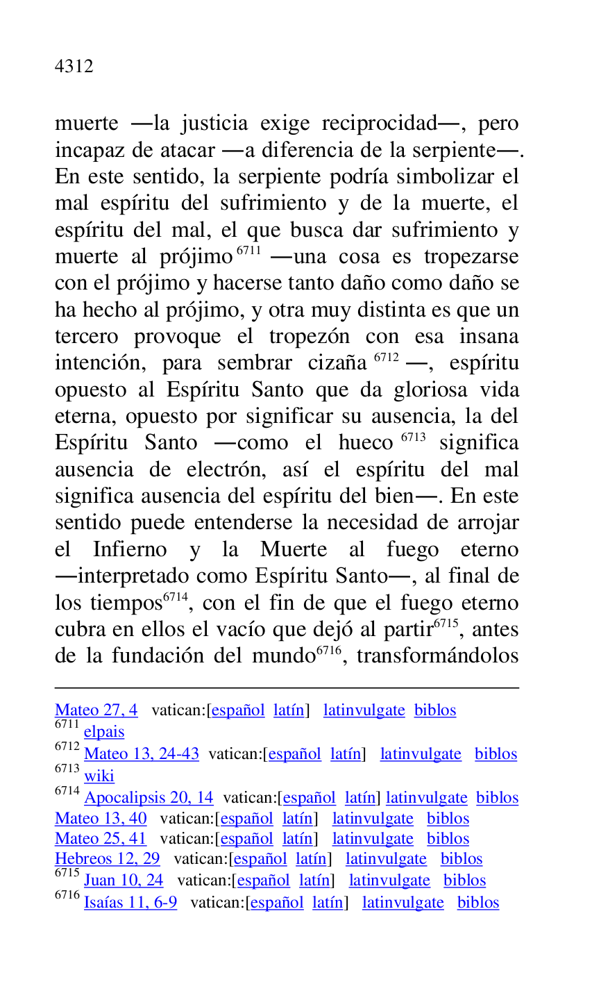 
Mateo 27, 4 vatican:[español latín] latinvulgate biblos 

6711 elpais 

6712 Mateo 13, 24-43 vatican:[español latín] latinvulgate biblos 

6713 wiki 

6714 Apocalipsis 20, 14 vatican:[español latín] latinvulgate biblos 

Mateo 13, 40 vatican:[español latín] latinvulgate biblos 

Mateo 25, 41 vatican:[español latín] latinvulgate biblos 

Hebreos 12, 29 vatican:[español latín] latinvulgate biblos 

6715 Juan 10, 24 vatican:[español latín] latinvulgate biblos 

6716 Isaías 11, 6-9 vatican:[español latín] latinvulgate biblos 

muerte .la justicia exige reciprocidad., pero 
incapaz de atacar .a diferencia de la serpiente.. 
En este sentido, la serpiente podría simbolizar el 
mal espíritu del sufrimiento y de la muerte, el 
espíritu del mal, el que busca dar sufrimiento y 
muerte al prójimo 6711 .una cosa es tropezarse 
con el prójimo y hacerse tanto daño como daño se 
ha hecho al prójimo, y otra muy distinta es que un 
tercero provoque el tropezón con esa insana 
intención, para sembrar cizaña 6712., espíritu 
opuesto al Espíritu Santo que da gloriosa vida 
eterna, opuesto por significar su ausencia, la del 
Espíritu Santo .como el hueco 6713 significa 
ausencia de electrón, así el espíritu del mal 
significa ausencia del espíritu del bien.. En este 
sentido puede entenderse la necesidad de arrojar 
el Infierno y la Muerte al fuego eterno 
.interpretado como Espíritu Santo., al final de 
los tiempos 6714, con el fin de que el fuego eterno 
cubra en ellos el vacío que dejó al partir 6715, antes 
de la fundación del mundo 6716, transformándolos 



