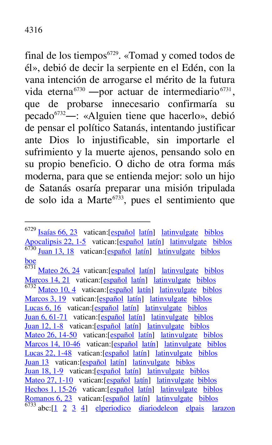 
final de los tiempos 6729. «Tomad y comed todos de 
él», debió de decir la serpiente en el Edén, con la 
vana intención de arrogarse el mérito de la futura 
vida eterna 6730 .por actuar de intermediario 6731, 
que de probarse innecesario confirmaría su 
pecado 6732.: «Alguien tiene que hacerlo», debió 
de pensar el político Satanás, intentando justificar 
ante Dios lo injustificable, sin importarle el 
sufrimiento y la muerte ajenos, pensando solo en 
su propio beneficio. O dicho de otra forma más 
moderna, para que se entienda mejor: solo un hijo 
de Satanás osaría preparar una misión tripulada 
de solo ida a Marte 6733, pues el sentimiento que 

6729 Isaías 66, 23 vatican:[español latín] latinvulgate biblos 

Apocalipsis 22, 1-5 vatican:[español latín] latinvulgate biblos 

6730 Juan 13, 18 vatican:[español latín] latinvulgate biblos 

boe 

6731 Mateo 26, 24 vatican:[español latín] latinvulgate biblos 

Marcos 14, 21 vatican:[español latín] latinvulgate biblos 

6732 Mateo 10, 4 vatican:[español latín] latinvulgate biblos 

Marcos 3, 19 vatican:[español latín] latinvulgate biblos 

Lucas 6, 16 vatican:[español latín] latinvulgate biblos 

Juan 6, 61-71 vatican:[español latín] latinvulgate biblos 

Juan 12, 1-8 vatican:[español latín] latinvulgate biblos 

Mateo 26, 14-50 vatican:[español latín] latinvulgate biblos 

Marcos 14, 10-46 vatican:[español latín] latinvulgate biblos 

Lucas 22, 1-48 vatican:[español latín] latinvulgate biblos 

Juan 13 vatican:[español latín] latinvulgate biblos 

Juan 18, 1-9 vatican:[español latín] latinvulgate biblos 

Mateo 27, 1-10 vatican:[español latín] latinvulgate biblos 

Hechos 1, 15-26 vatican:[español latín] latinvulgate biblos 

Romanos 6, 23 vatican:[español latín] latinvulgate biblos 

6733 abc:[1 2 3 4] elperiodico diariodeleon elpais larazon 


