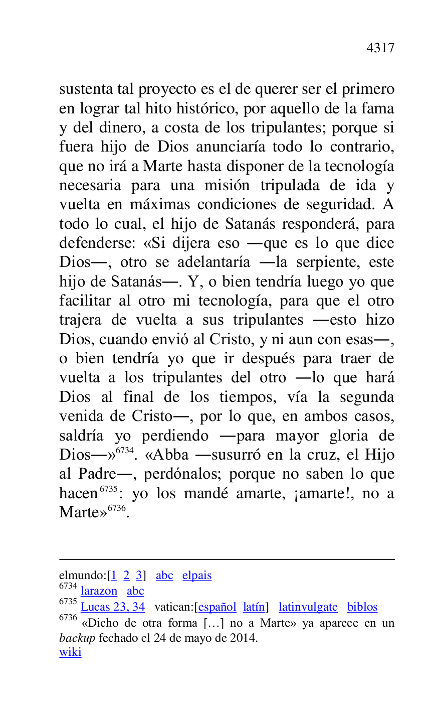 
elmundo:[1 2 3] abc elpais 

6734 larazon abc 

6735 Lucas 23, 34 vatican:[español latín] latinvulgate biblos 

6736 «Dicho de otra forma […] no a Marte» ya aparece en un 
backup fechado el 24 de mayo de 2014. 

wiki 

sustenta tal proyecto es el de querer ser el primero 
en lograr tal hito histórico, por aquello de la fama 
y del dinero, a costa de los tripulantes; porque si 
fuera hijo de Dios anunciaría todo lo contrario, 
que no irá a Marte hasta disponer de la tecnología 
necesaria para una misión tripulada de ida y 
vuelta en máximas condiciones de seguridad. A 
todo lo cual, el hijo de Satanás responderá, para 
defenderse: «Si dijera eso .que es lo que dice 
Dios., otro se adelantaría .la serpiente, este 
hijo de Satanás.. Y, o bien tendría luego yo que 
facilitar al otro mi tecnología, para que el otro 
trajera de vuelta a sus tripulantes .esto hizo 
Dios, cuando envió al Cristo, y ni aun con esas., 
o bien tendría yo que ir después para traer de 
vuelta a los tripulantes del otro .lo que hará 
Dios al final de los tiempos, vía la segunda 
venida de Cristo., por lo que, en ambos casos, 
saldría yo perdiendo .para mayor gloria de 
Dios.» 6734. «Abba .susurró en la cruz, el Hijo 
al Padre., perdónalos; porque no saben lo que 
hacen 6735: yo los mandé amarte, ¡amarte!, no a 
Marte» 6736. 


