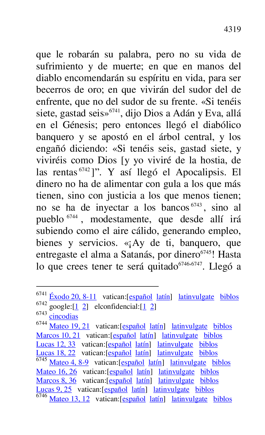 
que le robarán su palabra, pero no su vida de 
sufrimiento y de muerte; en que en manos del 
diablo encomendarán su espíritu en vida, para ser 
becerros de oro; en que vivirán del sudor del de 
enfrente, que no del sudor de su frente. «Si tenéis 
siete, gastad seis» 6741, dijo Dios a Adán y Eva, allá 
en el Génesis; pero entonces llegó el diabólico 
banquero y se apostó en el árbol central, y los 
engañó diciendo: «Si tenéis seis, gastad siete, y 
viviréis como Dios [y yo viviré de la hostia, de 
las rentas 6742]r. Y así llegó el Apocalipsis. El 
dinero no ha de alimentar con gula a los que más 
tienen, sino con justicia a los que menos tienen; 
no se ha de inyectar a los bancos 6743, sino al 
pueblo 6744, modestamente, que desde allí irá 
subiendo como el aire cálido, generando empleo, 
bienes y servicios. «¡Ay de ti, banquero, que 
entregaste el alma a Satanás, por dinero 6745! Hasta 
lo que crees tener te será quitado 6746,6747. Llegó a 

6741 Éxodo 20, 8-11 vatican:[español latín] latinvulgate biblos 

6742 google:[1 2] elconfidencial:[1 2] 

6743 cincodias 

6744 Mateo 19, 21 vatican:[español latín] latinvulgate biblos 

Marcos 10, 21 vatican:[español latín] latinvulgate biblos 

Lucas 12, 33 vatican:[español latín] latinvulgate biblos 

Lucas 18, 22 vatican:[español latín] latinvulgate biblos 

6745 Mateo 4, 8-9 vatican:[español latín] latinvulgate biblos 

Mateo 16, 26 vatican:[español latín] latinvulgate biblos 

Marcos 8, 36 vatican:[español latín] latinvulgate biblos 

Lucas 9, 25 vatican:[español latín] latinvulgate biblos 

6746 Mateo 13, 12 vatican:[español latín] latinvulgate biblos 


