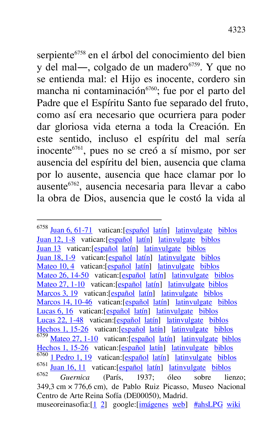
serpiente 6758 en el árbol del conocimiento del bien 
y del mal., colgado de un madero 6759. Y que no 
se entienda mal: el Hijo es inocente, cordero sin 
mancha ni contaminación 6760; fue por el parto del 
Padre que el Espíritu Santo fue separado del fruto, 
como así era necesario que ocurriera para poder 
dar gloriosa vida eterna a toda la Creación. En 
este sentido, incluso el espíritu del mal sería 
inocente 6761, pues no se creó a sí mismo, por ser 
ausencia del espíritu del bien, ausencia que clama 
por lo ausente, ausencia que hace clamar por lo 
ausente 6762, ausencia necesaria para llevar a cabo 
la obra de Dios, ausencia que le costó la vida al 

6758 Juan 6, 61-71 vatican:[español latín] latinvulgate biblos 

Juan 12, 1-8 vatican:[español latín] latinvulgate biblos 

Juan 13 vatican:[español latín] latinvulgate biblos 

Juan 18, 1-9 vatican:[español latín] latinvulgate biblos 

Mateo 10, 4 vatican:[español latín] latinvulgate biblos 

Mateo 26, 14-50 vatican:[español latín] latinvulgate biblos 

Mateo 27, 1-10 vatican:[español latín] latinvulgate biblos 

Marcos 3, 19 vatican:[español latín] latinvulgate biblos 

Marcos 14, 10-46 vatican:[español latín] latinvulgate biblos 

Lucas 6, 16 vatican:[español latín] latinvulgate biblos 

Lucas 22, 1-48 vatican:[español latín] latinvulgate biblos 

Hechos 1, 15-26 vatican:[español latín] latinvulgate biblos 

6759 Mateo 27, 1-10 vatican:[español latín] latinvulgate biblos 

Hechos 1, 15-26 vatican:[español latín] latinvulgate biblos 

6760 1 Pedro 1, 19 vatican:[español latín] latinvulgate biblos 

6761 Juan 16, 11 vatican:[español latín] latinvulgate biblos 

6762 Guernica (París, 1937; óleo sobre lienzo; 
349,3 cm × 776,6 cm), de Pablo Ruiz Picasso, Museo Nacional 
Centro de Arte Reina Sofía (DE00050), Madrid. 
museoreinasofia:[1 2] google:[imágenes web] #ahsLPG wiki 


