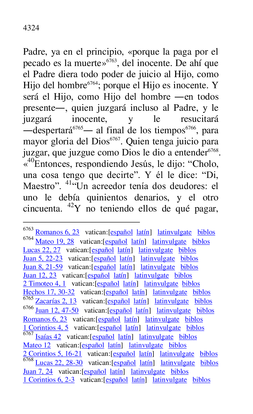 
Padre, ya en el principio, «porque la paga por el 
pecado es la muerte» 6763, del inocente. De ahí que 
el Padre diera todo poder de juicio al Hijo, como 
Hijo del hombre 6764; porque el Hijo es inocente. Y 
será el Hijo, como Hijo del hombre .en todos 
presente., quien juzgará incluso al Padre, y le 
juzgará inocente, y le resucitará 
.despertará 6765. al final de los tiempos 6766, para 
mayor gloria del Dios 6767. Quien tenga juicio para 
juzgar, que juzgue como Dios le dio a entender 6768. 
«40Entonces, respondiendo Jesús, le dijo: RCholo, una cosa tengo que decirter. Y él le dice: RDi, 
Maestror. 41RUn acreedor tenía dos deudores: el 
uno le debía quinientos denarios, y el otro 
cincuenta. 42Y no teniendo ellos de qué pagar, 

6763 Romanos 6, 23 vatican:[español latín] latinvulgate biblos 

6764 Mateo 19, 28 vatican:[español latín] latinvulgate biblos 

Lucas 22, 27 vatican:[español latín] latinvulgate biblos 

Juan 5, 22-23 vatican:[español latín] latinvulgate biblos 

Juan 8, 21-59 vatican:[español latín] latinvulgate biblos 

Juan 12, 23 vatican:[español latín] latinvulgate biblos 

2 Timoteo 4, 1 vatican:[español latín] latinvulgate biblos 

Hechos 17, 30-32 vatican:[español latín] latinvulgate biblos 

6765 Zacarías 2, 13 vatican:[español latín] latinvulgate biblos 

6766 Juan 12, 47-50 vatican:[español latín] latinvulgate biblos 

Romanos 6, 23 vatican:[español latín] latinvulgate biblos 

1 Corintios 4, 5 vatican:[español latín] latinvulgate biblos 

6767 Isaías 42 vatican:[español latín] latinvulgate biblos 

Mateo 12 vatican:[español latín] latinvulgate biblos 

2 Corintios 5, 16-21 vatican:[español latín] latinvulgate biblos 

6768 Lucas 22, 28-30 vatican:[español latín] latinvulgate biblos 

Juan 7, 24 vatican:[español latín] latinvulgate biblos 

1 Corintios 6, 2-3 vatican:[español latín] latinvulgate biblos 


