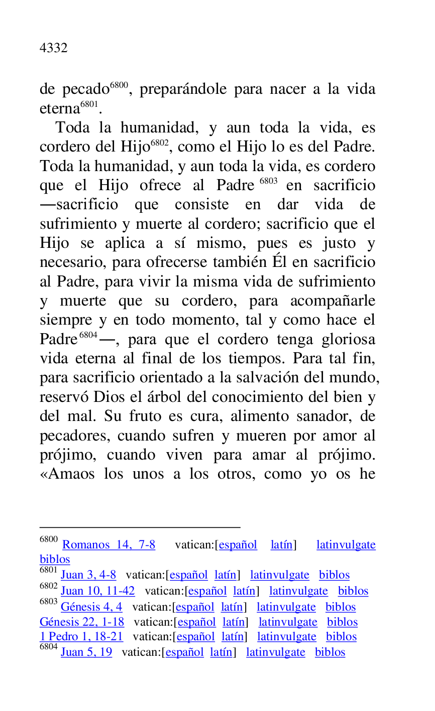 
de pecado 6800, preparándole para nacer a la vida 
eterna 6801. 

6800 Romanos 14, 7-8 vatican:[español latín] latinvulgate 
biblos 

6801 Juan 3, 4-8 vatican:[español latín] latinvulgate biblos 

6802 Juan 10, 11-42 vatican:[español latín] latinvulgate biblos 

6803 Génesis 4, 4 vatican:[español latín] latinvulgate biblos 

Génesis 22, 1-18 vatican:[español latín] latinvulgate biblos 

1 Pedro 1, 18-21 vatican:[español latín] latinvulgate biblos 

6804 Juan 5, 19 vatican:[español latín] latinvulgate biblos 

Toda la humanidad, y aun toda la vida, es 
cordero del Hijo 6802, como el Hijo lo es del Padre. 
Toda la humanidad, y aun toda la vida, es cordero 
que el Hijo ofrece al Padre 6803 en sacrificio 
.sacrificio que consiste en dar vida de 
sufrimiento y muerte al cordero; sacrificio que el 
Hijo se aplica a sí mismo, pues es justo y 
necesario, para ofrecerse también Él en sacrificio 
al Padre, para vivir la misma vida de sufrimiento 
y muerte que su cordero, para acompañarle 
siempre y en todo momento, tal y como hace el 
Padre 6804., para que el cordero tenga gloriosa 
vida eterna al final de los tiempos. Para tal fin, 
para sacrificio orientado a la salvación del mundo, 
reservó Dios el árbol del conocimiento del bien y 
del mal. Su fruto es cura, alimento sanador, de 
pecadores, cuando sufren y mueren por amor al 
prójimo, cuando viven para amar al prójimo. 
«Amaos los unos a los otros, como yo os he 


