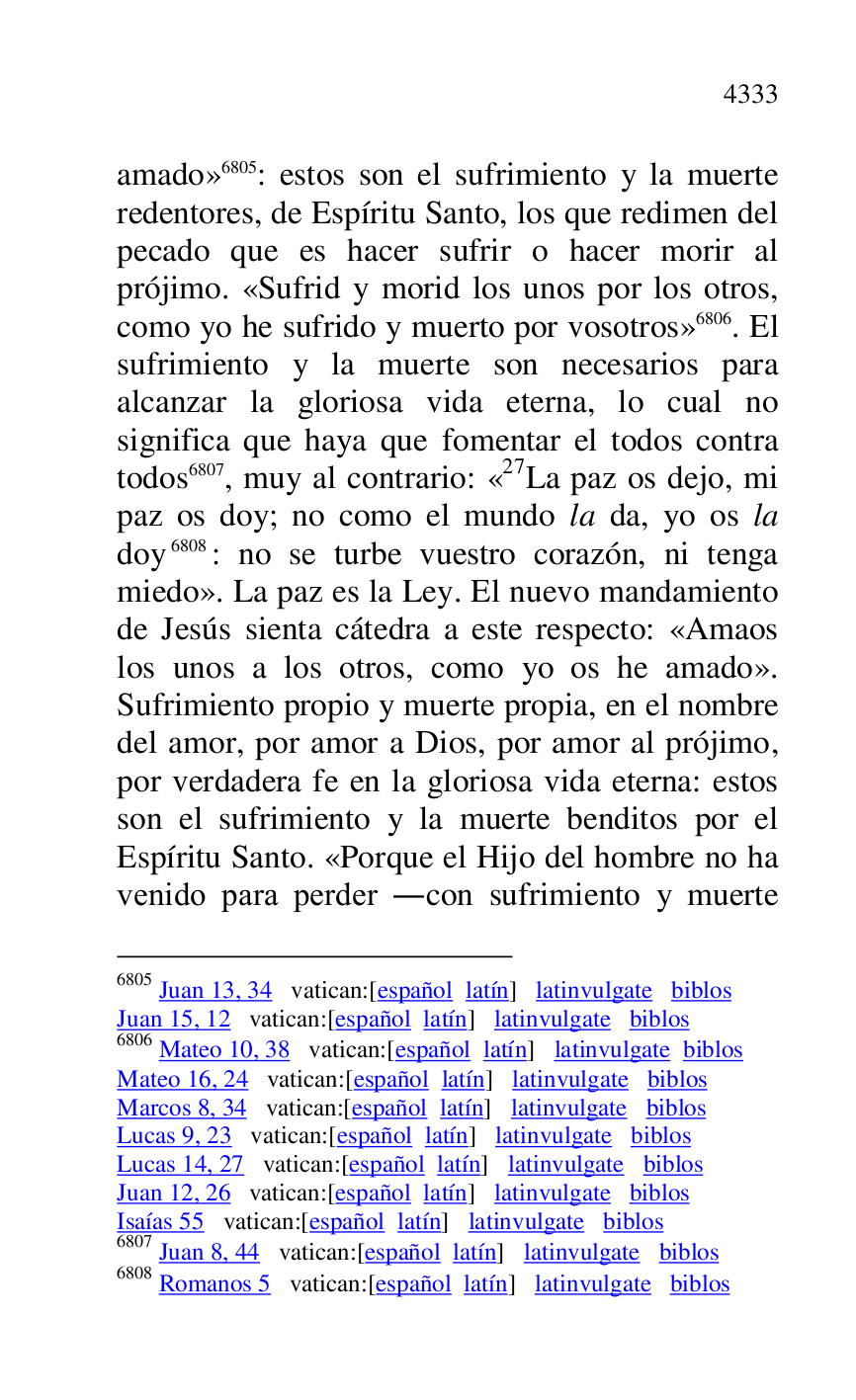
amado» 6805: estos son el sufrimiento y la muerte 
redentores, de Espíritu Santo, los que redimen del 
pecado que es hacer sufrir o hacer morir al 
prójimo. «Sufrid y morid los unos por los otros, 
como yo he sufrido y muerto por vosotros» 6806. El 
sufrimiento y la muerte son necesarios para 
alcanzar la gloriosa vida eterna, lo cual no 
significa que haya que fomentar el todos contra 
todos 6807, muy al contrario: «27La paz os dejo, mi paz os doy; no como el mundo la da, yo os la 
doy 6808: no se turbe vuestro corazón, ni tenga 
miedo». La paz es la Ley. El nuevo mandamiento 
de Jesús sienta cátedra a este respecto: «Amaos 
los unos a los otros, como yo os he amado». 
Sufrimiento propio y muerte propia, en el nombre 
del amor, por amor a Dios, por amor al prójimo, 
por verdadera fe en la gloriosa vida eterna: estos 
son el sufrimiento y la muerte benditos por el 
Espíritu Santo. «Porque el Hijo del hombre no ha 
venido para perder .con sufrimiento y muerte 

6805 Juan 13, 34 vatican:[español latín] latinvulgate biblos 

Juan 15, 12 vatican:[español latín] latinvulgate biblos 

6806 Mateo 10, 38 vatican:[español latín] latinvulgate biblos 

Mateo 16, 24 vatican:[español latín] latinvulgate biblos 

Marcos 8, 34 vatican:[español latín] latinvulgate biblos 

Lucas 9, 23 vatican:[español latín] latinvulgate biblos 

Lucas 14, 27 vatican:[español latín] latinvulgate biblos 

Juan 12, 26 vatican:[español latín] latinvulgate biblos 

Isaías 55 vatican:[español latín] latinvulgate biblos 

6807 Juan 8, 44 vatican:[español latín] latinvulgate biblos 

6808 Romanos 5 vatican:[español latín] latinvulgate biblos 


