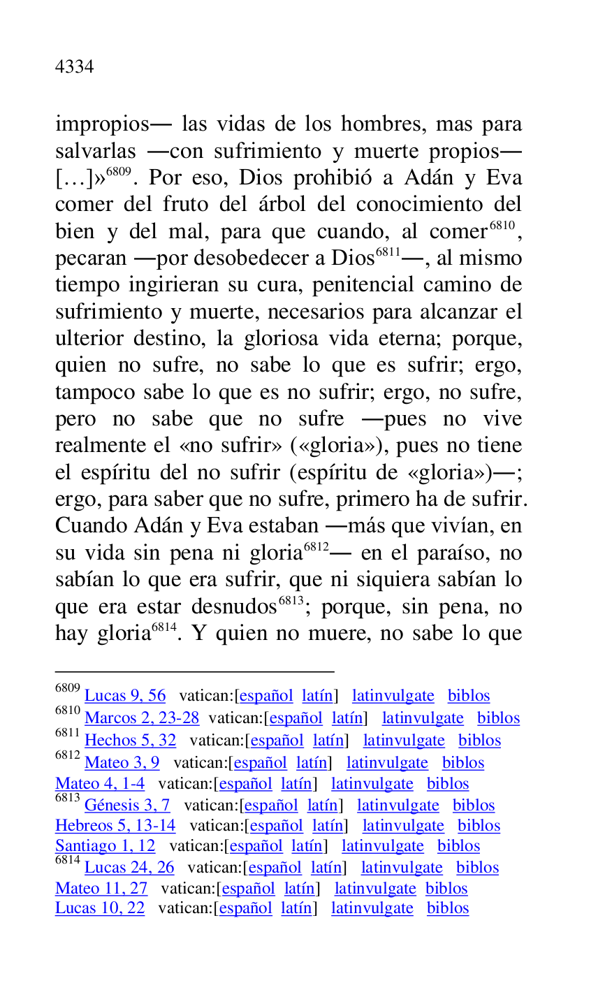 
impropios. las vidas de los hombres, mas para 
salvarlas .con sufrimiento y muerte propios. 
[…]» 6809. Por eso, Dios prohibió a Adán y Eva 
comer del fruto del árbol del conocimiento del 
bien y del mal, para que cuando, al comer 6810, 
pecaran .por desobedecer a Dios 6811., al mismo 
tiempo ingirieran su cura, penitencial camino de 
sufrimiento y muerte, necesarios para alcanzar el 
ulterior destino, la gloriosa vida eterna; porque, 
quien no sufre, no sabe lo que es sufrir; ergo, 
tampoco sabe lo que es no sufrir; ergo, no sufre, 
pero no sabe que no sufre .pues no vive 
realmente el «no sufrir» («gloria»), pues no tiene 
el espíritu del no sufrir (espíritu de «gloria»).; 
ergo, para saber que no sufre, primero ha de sufrir. 
Cuando Adán y Eva estaban .más que vivían, en 
su vida sin pena ni gloria 6812. en el paraíso, no 
sabían lo que era sufrir, que ni siquiera sabían lo 
que era estar desnudos 6813; porque, sin pena, no 
hay gloria 6814. Y quien no muere, no sabe lo que 

6809 Lucas 9, 56 vatican:[español latín] latinvulgate biblos 

6810 Marcos 2, 23-28 vatican:[español latín] latinvulgate biblos 

6811 Hechos 5, 32 vatican:[español latín] latinvulgate biblos 

6812 Mateo 3, 9 vatican:[español latín] latinvulgate biblos 

Mateo 4, 1-4 vatican:[español latín] latinvulgate biblos 

6813 Génesis 3, 7 vatican:[español latín] latinvulgate biblos 

Hebreos 5, 13-14 vatican:[español latín] latinvulgate biblos 

Santiago 1, 12 vatican:[español latín] latinvulgate biblos 

6814 Lucas 24, 26 vatican:[español latín] latinvulgate biblos 

Mateo 11, 27 vatican:[español latín] latinvulgate biblos 

Lucas 10, 22 vatican:[español latín] latinvulgate biblos 


