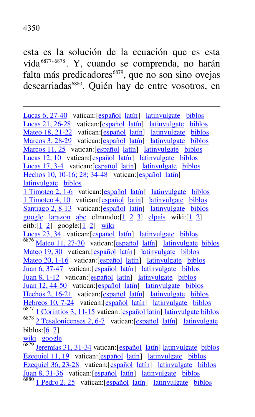 
Lucas 6, 27-40 vatican:[español latín] latinvulgate biblos 

Lucas 21, 26-28 vatican:[español latín] latinvulgate biblos 

Mateo 18, 21-22 vatican:[español latín] latinvulgate biblos 

Marcos 3, 28-29 vatican:[español latín] latinvulgate biblos 

Marcos 11, 25 vatican:[español latín] latinvulgate biblos 

Lucas 12, 10 vatican:[español latín] latinvulgate biblos 

Lucas 17, 3-4 vatican:[español latín] latinvulgate biblos 

Hechos 10, 10-16; 28; 34-48 vatican:[español latín] 

latinvulgate biblos 

1 Timoteo 2, 1-6 vatican:[español latín] latinvulgate biblos 

1 Timoteo 4, 10 vatican:[español latín] latinvulgate biblos 

Santiago 2, 8-13 vatican:[español latín] latinvulgate biblos 

google larazon abc elmundo:[1 2 3] elpais wiki:[1 2] 

eitb:[1 2] google:[1 2] wiki 

Lucas 23, 34 vatican:[español latín] latinvulgate biblos 

6876 Mateo 11, 27-30 vatican:[español latín] latinvulgate biblos 

Mateo 19, 30 vatican:[español latín] latinvulgate biblos 

Mateo 20, 1-16 vatican:[español latín] latinvulgate biblos 

Juan 6, 37-47 vatican:[español latín] latinvulgate biblos 

Juan 8, 1-12 vatican:[español latín] latinvulgate biblos 

Juan 12, 44-50 vatican:[español latín] latinvulgate biblos 

Hechos 2, 16-21 vatican:[español latín] latinvulgate biblos 

Hebreos 10, 7-24 vatican:[español latín] latinvulgate biblos 

6877 1 Corintios 3, 11-15 vatican:[español latín] latinvulgate biblos 

6878 2 Tesalonicenses 2, 6-7 vatican:[español latín] latinvulgate 

biblos:[6 7] 

wiki google 

6879 Jeremías 31, 31-34 vatican:[español latín] latinvulgate biblos 

Ezequiel 11, 19 vatican:[español latín] latinvulgate biblos 

Ezequiel 36, 23-28 vatican:[español latín] latinvulgate biblos 

Juan 8, 31-36 vatican:[español latín] latinvulgate biblos 

6880 1 Pedro 2, 25 vatican:[español latín] latinvulgate biblos 

esta es la solución de la ecuación que es esta 
vida 6877,6878. Y, cuando se comprenda, no harán 
falta más predicadores 6879, que no son sino ovejas 
descarriadas 6880. Quién hay de entre vosotros, en 


