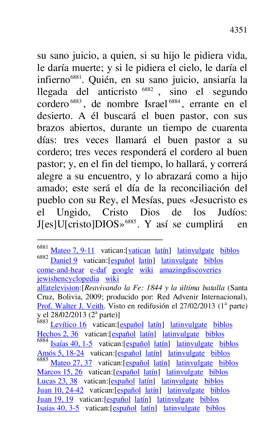 
su sano juicio, a quien, si su hijo le pidiera vida, 
le daría muerte; y si le pidiera el cielo, le daría el 
infierno 6881. Quién, en su sano juicio, ansiaría la 
llegada del anticristo 6882, sino el segundo 
cordero 6883, de nombre Israel 6884, errante en el 
desierto. A él buscará el buen pastor, con sus 
brazos abiertos, durante un tiempo de cuarenta 
días: tres veces llamará el buen pastor a su 
cordero; tres veces responderá el cordero al buen 
pastor; y, en el fin del tiempo, lo hallará, y correrá 
alegre a su encuentro, y lo abrazará como a hijo 
amado; este será el día de la reconciliación del 
pueblo con su Rey, el Mesías, pues «Jesucristo es 
el Ungido, Cristo Dios de los Judíos: 
J[es]U[cristo]DIOS» 6885. Y así se cumplirá en 

6881 Mateo 7, 9-11 vatican:[vatican latín] latinvulgate biblos 

6882 Daniel 9 vatican:[español latín] latinvulgate biblos 

come-and-hear e-daf google wiki amazingdiscoveries 

jewishencyclopedia wiki 

alfatelevision:[Reavivando la Fe: 1844 y la última batalla (Santa 
Cruz, Bolivia, 2009; producido por: Red Advenir Internacional), 
Prof. Walter J. Veith. Visto en redifusión el 27/02/2013 (1a parte) 
y el 28/02/2013 (2a parte)] 

6883 Levítico 16 vatican:[español latín] latinvulgate biblos 

Hechos 2, 36 vatican:[español latín] latinvulgate biblos 

6884 Isaías 40, 1-5 vatican:[español latín] latinvulgate biblos 

Amós 5, 18-24 vatican:[español latín] latinvulgate biblos 

6885 Mateo 27, 37 vatican:[español latín] latinvulgate biblos 

Marcos 15, 26 vatican:[español latín] latinvulgate biblos 

Lucas 23, 38 vatican:[español latín] latinvulgate biblos 

Juan 10, 24-42 vatican:[español latín] latinvulgate biblos 

Juan 19, 19 vatican:[español latín] latinvulgate biblos 

Isaías 40, 3-5 vatican:[español latín] latinvulgate biblos 


