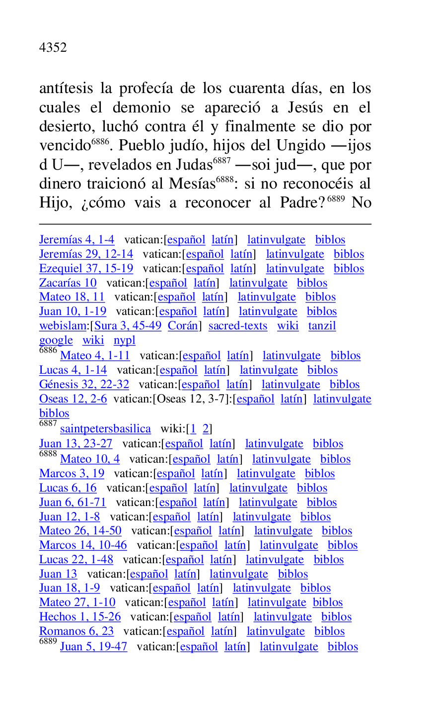 
Jeremías 4, 1-4 vatican:[español latín] latinvulgate biblos 

Jeremías 29, 12-14 vatican:[español latín] latinvulgate biblos 

Ezequiel 37, 15-19 vatican:[español latín] latinvulgate biblos 

Zacarías 10 vatican:[español latín] latinvulgate biblos 

Mateo 18, 11 vatican:[español latín] latinvulgate biblos 

Juan 10, 1-19 vatican:[español latín] latinvulgate biblos 

webislam:[Sura 3, 45-49 Corán] sacred-texts wiki tanzil 

google wiki nypl 

6886 Mateo 4, 1-11 vatican:[español latín] latinvulgate biblos 

Lucas 4, 1-14 vatican:[español latín] latinvulgate biblos 

Génesis 32, 22-32 vatican:[español latín] latinvulgate biblos 

Oseas 12, 2-6 vatican:[Oseas 12, 3-7]:[español latín] latinvulgate 
biblos 

6887 saintpetersbasilica wiki:[1 2] 

Juan 13, 23-27 vatican:[español latín] latinvulgate biblos 

6888 Mateo 10, 4 vatican:[español latín] latinvulgate biblos 

Marcos 3, 19 vatican:[español latín] latinvulgate biblos 

Lucas 6, 16 vatican:[español latín] latinvulgate biblos 

Juan 6, 61-71 vatican:[español latín] latinvulgate biblos 

Juan 12, 1-8 vatican:[español latín] latinvulgate biblos 

Mateo 26, 14-50 vatican:[español latín] latinvulgate biblos 

Marcos 14, 10-46 vatican:[español latín] latinvulgate biblos 

Lucas 22, 1-48 vatican:[español latín] latinvulgate biblos 

Juan 13 vatican:[español latín] latinvulgate biblos 

Juan 18, 1-9 vatican:[español latín] latinvulgate biblos 

Mateo 27, 1-10 vatican:[español latín] latinvulgate biblos 

Hechos 1, 15-26 vatican:[español latín] latinvulgate biblos 

Romanos 6, 23 vatican:[español latín] latinvulgate biblos 

6889 Juan 5, 19-47 vatican:[español latín] latinvulgate biblos 

antítesis la profecía de los cuarenta días, en los 
cuales el demonio se apareció a Jesús en el 
desierto, luchó contra él y finalmente se dio por 
vencido 6886. Pueblo judío, hijos del Ungido .ijos 
d U., revelados en Judas 6887 .soi jud., que por 
dinero traicionó al Mesías 6888: si no reconocéis al 
Hijo, ¿cómo vais a reconocer al Padre? 6889 No 


