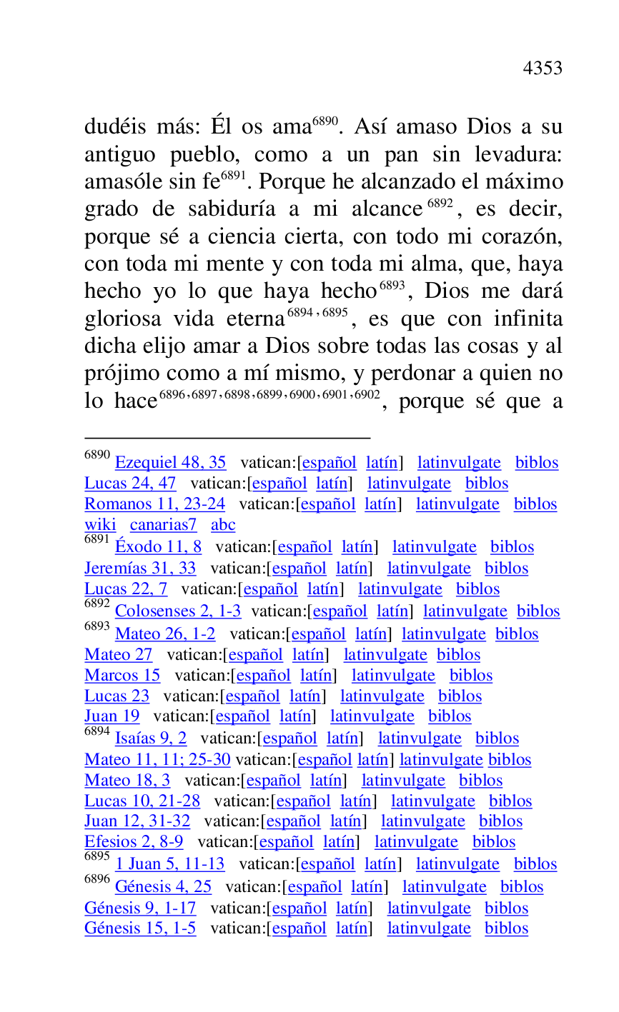 
dudéis más: Él os ama 6890. Así amaso Dios a su 
antiguo pueblo, como a un pan sin levadura: 
amasóle sin fe 6891. Porque he alcanzado el máximo 
grado de sabiduría a mi alcance 6892, es decir, 
porque sé a ciencia cierta, con todo mi corazón, 
con toda mi mente y con toda mi alma, que, haya 
hecho yo lo que haya hecho 6893, Dios me dará 
gloriosa vida eterna 6894,6895, es que con infinita 
dicha elijo amar a Dios sobre todas las cosas y al 
prójimo como a mí mismo, y perdonar a quien no 
lo hace 6896,6897,6898,6899,6900,6901,6902, porque sé que a 

6890 Ezequiel 48, 35 vatican:[español latín] latinvulgate biblos 

Lucas 24, 47 vatican:[español latín] latinvulgate biblos 

Romanos 11, 23-24 vatican:[español latín] latinvulgate biblos 

wiki canarias7 abc 
6891 Éxodo 11, 8 vatican:[español latín] latinvulgate biblos 

Jeremías 31, 33 vatican:[español latín] latinvulgate biblos 

Lucas 22, 7 vatican:[español latín] latinvulgate biblos 

6892 Colosenses 2, 1-3 vatican:[español latín] latinvulgate biblos 

6893 Mateo 26, 1-2 vatican:[español latín] latinvulgate biblos 

Mateo 27 vatican:[español latín] latinvulgate biblos 

Marcos 15 vatican:[español latín] latinvulgate biblos 

Lucas 23 vatican:[español latín] latinvulgate biblos 

Juan 19 vatican:[español latín] latinvulgate biblos 

6894 Isaías 9, 2 vatican:[español latín] latinvulgate biblos 

Mateo 11, 11; 25-30 vatican:[español latín] latinvulgate biblos 

Mateo 18, 3 vatican:[español latín] latinvulgate biblos 

Lucas 10, 21-28 vatican:[español latín] latinvulgate biblos 

Juan 12, 31-32 vatican:[español latín] latinvulgate biblos 

Efesios 2, 8-9 vatican:[español latín] latinvulgate biblos 

6895 1 Juan 5, 11-13 vatican:[español latín] latinvulgate biblos 

6896 Génesis 4, 25 vatican:[español latín] latinvulgate biblos 

Génesis 9, 1-17 vatican:[español latín] latinvulgate biblos 

Génesis 15, 1-5 vatican:[español latín] latinvulgate biblos 


