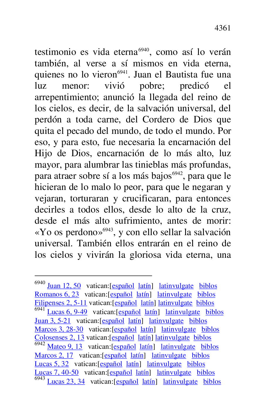 
testimonio es vida eterna 6940, como así lo verán 
también, al verse a sí mismos en vida eterna, 
quienes no lo vieron 6941. Juan el Bautista fue una 
luz menor: vivió pobre; predicó el 
arrepentimiento; anunció la llegada del reino de 
los cielos, es decir, de la salvación universal, del 
perdón a toda carne, del Cordero de Dios que 
quita el pecado del mundo, de todo el mundo. Por 
eso, y para esto, fue necesaria la encarnación del 
Hijo de Dios, encarnación de lo más alto, luz 
mayor, para alumbrar las tinieblas más profundas, 
para atraer sobre sí a los más bajos 6942, para que le 
hicieran de lo malo lo peor, para que le negaran y 
vejaran, torturaran y crucificaran, para entonces 
decirles a todos ellos, desde lo alto de la cruz, 
desde el más alto sufrimiento, antes de morir: 
«Yo os perdono» 6943, y con ello sellar la salvación 
universal. También ellos entrarán en el reino de 
los cielos y vivirán la gloriosa vida eterna, una 

6940 Juan 12, 50 vatican:[español latín] latinvulgate biblos 

Romanos 6, 23 vatican:[español latín] latinvulgate biblos 

Filipenses 2, 5-11 vatican:[español latín] latinvulgate biblos 

6941 Lucas 6, 9-49 vatican:[español latín] latinvulgate biblos 

Juan 3, 5-21 vatican:[español latín] latinvulgate biblos 

Marcos 3, 28-30 vatican:[español latín] latinvulgate biblos 

Colosenses 2, 13 vatican:[español latín] latinvulgate biblos 

6942 Mateo 9, 13 vatican:[español latín] latinvulgate biblos 

Marcos 2, 17 vatican:[español latín] latinvulgate biblos 

Lucas 5, 32 vatican:[español latín] latinvulgate biblos 

Lucas 7, 40-50 vatican:[español latín] latinvulgate biblos 

6943 Lucas 23, 34 vatican:[español latín] latinvulgate biblos 


