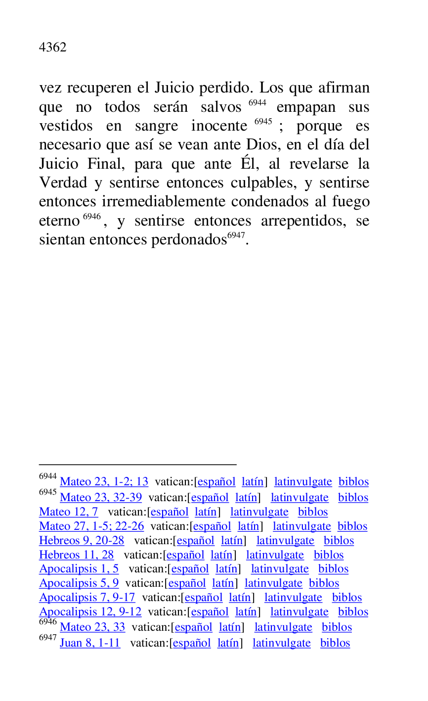 
vez recuperen el Juicio perdido. Los que afirman 
que no todos serán salvos 6944 empapan sus 
vestidos en sangre inocente 6945; porque es 
necesario que así se vean ante Dios, en el día del 
Juicio Final, para que ante Él, al revelarse la 
Verdad y sentirse entonces culpables, y sentirse 
entonces irremediablemente condenados al fuego 
eterno 6946, y sentirse entonces arrepentidos, se 
sientan entonces perdonados 6947. 

6944 Mateo 23, 1-2; 13 vatican:[español latín] latinvulgate biblos 

6945 Mateo 23, 32-39 vatican:[español latín] latinvulgate biblos 

Mateo 12, 7 vatican:[español latín] latinvulgate biblos 

Mateo 27, 1-5; 22-26 vatican:[español latín] latinvulgate biblos 

Hebreos 9, 20-28 vatican:[español latín] latinvulgate biblos 

Hebreos 11, 28 vatican:[español latín] latinvulgate biblos 

Apocalipsis 1, 5 vatican:[español latín] latinvulgate biblos 

Apocalipsis 5, 9 vatican:[español latín] latinvulgate biblos 

Apocalipsis 7, 9-17 vatican:[español latín] latinvulgate biblos 

Apocalipsis 12, 9-12 vatican:[español latín] latinvulgate biblos 

6946 Mateo 23, 33 vatican:[español latín] latinvulgate biblos 

6947 Juan 8, 1-11 vatican:[español latín] latinvulgate biblos 


