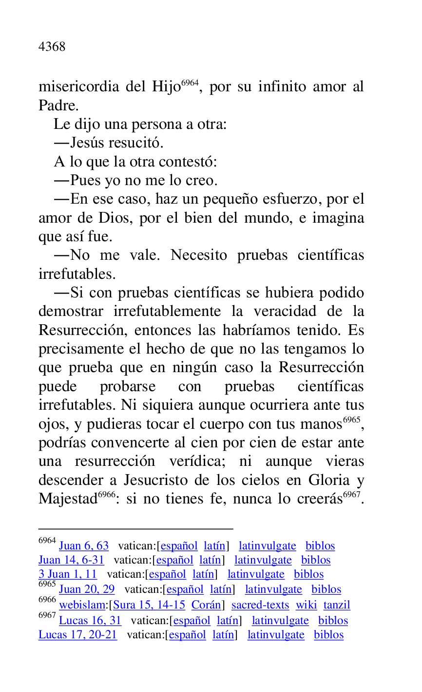 
misericordia del Hijo 6964, por su infinito amor al 
Padre. 

6964 Juan 6, 63 vatican:[español latín] latinvulgate biblos 

Juan 14, 6-31 vatican:[español latín] latinvulgate biblos 

3 Juan 1, 11 vatican:[español latín] latinvulgate biblos 

6965 Juan 20, 29 vatican:[español latín] latinvulgate biblos 

6966 webislam:[Sura 15, 14-15 Corán] sacred-texts wiki tanzil 

6967 Lucas 16, 31 vatican:[español latín] latinvulgate biblos 

Lucas 17, 20-21 vatican:[español latín] latinvulgate biblos 

Le dijo una persona a otra: 

.Jesús resucitó. 

A lo que la otra contestó: 

.Pues yo no me lo creo. 

.En ese caso, haz un pequeño esfuerzo, por el 
amor de Dios, por el bien del mundo, e imagina 
que así fue. 

.No me vale. Necesito pruebas científicas 
irrefutables. 

.Si con pruebas científicas se hubiera podido 
demostrar irrefutablemente la veracidad de la 
Resurrección, entonces las habríamos tenido. Es 
precisamente el hecho de que no las tengamos lo 
que prueba que en ningún caso la Resurrección 
puede probarse con pruebas científicas 
irrefutables. Ni siquiera aunque ocurriera ante tus 
ojos, y pudieras tocar el cuerpo con tus manos 6965, 
podrías convencerte al cien por cien de estar ante 
una resurrección verídica; ni aunque vieras 
descender a Jesucristo de los cielos en Gloria y 
Majestad 6966: si no tienes fe, nunca lo creerás 6967. 


