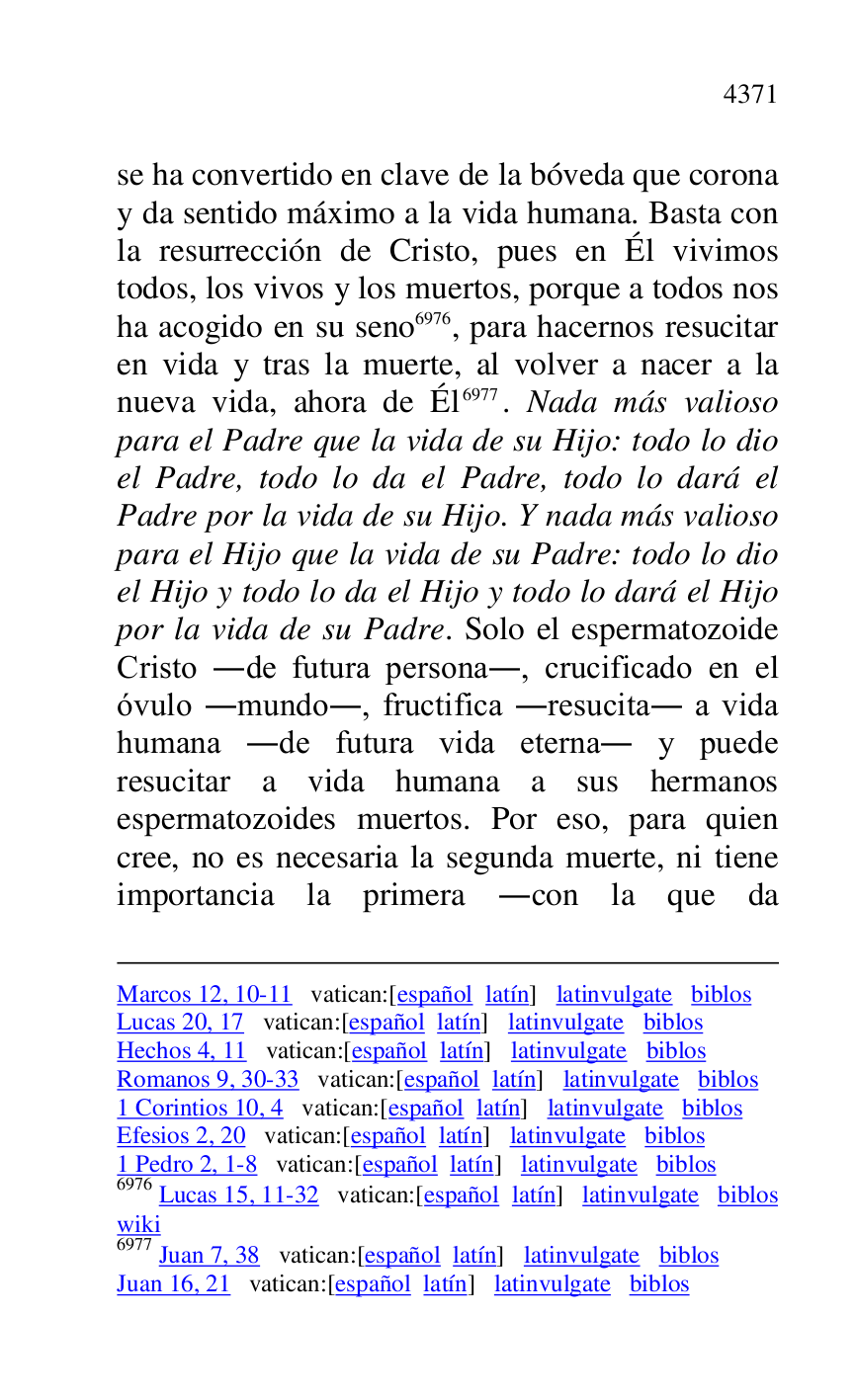 
Marcos 12, 10-11 vatican:[español latín] latinvulgate biblos 

Lucas 20, 17 vatican:[español latín] latinvulgate biblos 

Hechos 4, 11 vatican:[español latín] latinvulgate biblos 

Romanos 9, 30-33 vatican:[español latín] latinvulgate biblos 

1 Corintios 10, 4 vatican:[español latín] latinvulgate biblos 

Efesios 2, 20 vatican:[español latín] latinvulgate biblos 

1 Pedro 2, 1-8 vatican:[español latín] latinvulgate biblos 

6976 Lucas 15, 11-32 vatican:[español latín] latinvulgate biblos 

wiki 

6977 Juan 7, 38 vatican:[español latín] latinvulgate biblos 

Juan 16, 21 vatican:[español latín] latinvulgate biblos 

se ha convertido en clave de la bóveda que corona 
y da sentido máximo a la vida humana. Basta con 
la resurrección de Cristo, pues en Él vivimos 
todos, los vivos y los muertos, porque a todos nos 
ha acogido en su seno 6976, para hacernos resucitar 
en vida y tras la muerte, al volver a nacer a la 
nueva vida, ahora de Él 6977. Nada más valioso 
para el Padre que la vida de su Hijo: todo lo dio 
el Padre, todo lo da el Padre, todo lo dará el 
Padre por la vida de su Hijo. Y nada más valioso 
para el Hijo que la vida de su Padre: todo lo dio 
el Hijo y todo lo da el Hijo y todo lo dará el Hijo 
por la vida de su Padre. Solo el espermatozoide 
Cristo .de futura persona., crucificado en el 
óvulo .mundo., fructifica .resucita. a vida 
humana .de futura vida eterna. y puede 
resucitar a vida humana a sus hermanos 
espermatozoides muertos. Por eso, para quien 
cree, no es necesaria la segunda muerte, ni tiene 
importancia la primera .con la que da 


