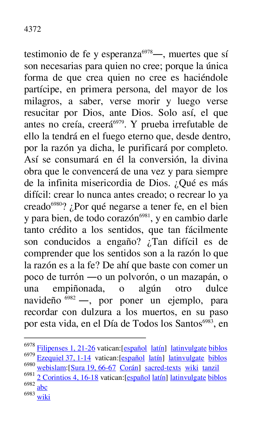
testimonio de fe y esperanza 6978., muertes que sí 
son necesarias para quien no cree; porque la única 
forma de que crea quien no cree es haciéndole 
partícipe, en primera persona, del mayor de los 
milagros, a saber, verse morir y luego verse 
resucitar por Dios, ante Dios. Solo así, el que 
antes no creía, creerá 6979. Y prueba irrefutable de 
ello la tendrá en el fuego eterno que, desde dentro, 
por la razón ya dicha, le purificará por completo. 
Así se consumará en él la conversión, la divina 
obra que le convencerá de una vez y para siempre 
de la infinita misericordia de Dios. ¿Qué es más 
difícil: crear lo nunca antes creado; o recrear lo ya 
creado 6980? ¿Por qué negarse a tener fe, en el bien 
y para bien, de todo corazón 6981, y en cambio darle 
tanto crédito a los sentidos, que tan fácilmente 
son conducidos a engaño? ¿Tan difícil es de 
comprender que los sentidos son a la razón lo que 
la razón es a la fe? De ahí que baste con comer un 
poco de turrón .o un polvorón, o un mazapán, o 
una empiñonada, o algún otro dulce 
navideño 6982., por poner un ejemplo, para 
recordar con dulzura a los muertos, en su paso 
por esta vida, en el Día de Todos los Santos 6983, en 

6978 Filipenses 1, 21-26 vatican:[español latín] latinvulgate biblos 

6979 Ezequiel 37, 1-14 vatican:[español latín] latinvulgate biblos 

6980 webislam:[Sura 19, 66-67 Corán] sacred-texts wiki tanzil 

6981 2 Corintios 4, 16-18 vatican:[español latín] latinvulgate biblos 

6982 abc 

6983 wiki 


