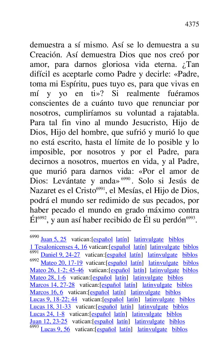
demuestra a sí mismo. Así se lo demuestra a su 
Creación. Así demuestra Dios que nos creó por 
amor, para darnos gloriosa vida eterna. ¿Tan 
difícil es aceptarle como Padre y decirle: «Padre, 
toma mi Espíritu, pues tuyo es, para que vivas en 
mí y yo en ti»? Si realmente fuéramos 
conscientes de a cuánto tuvo que renunciar por 
nosotros, cumpliríamos su voluntad a rajatabla. 
Para tal fin vino al mundo Jesucristo, Hijo de 
Dios, Hijo del hombre, que sufrió y murió lo que 
no está escrito, hasta el límite de lo posible y lo 
imposible, por nosotros y por el Padre, para 
decirnos a nosotros, muertos en vida, y al Padre, 
que murió para darnos vida: «Por el amor de 
Dios: Levántate y anda» 6990. Solo si Jesús de 
Nazaret es el Cristo 6991, el Mesías, el Hijo de Dios, 
podrá el mundo ser redimido de sus pecados, por 
haber pecado el mundo en grado máximo contra 
Él 6992, y aun así haber recibido de Él su perdón 6993. 

6990 Juan 5, 25 vatican:[español latín] latinvulgate biblos 

1 Tesalonicenses 4, 16 vatican:[español latín] latinvulgate biblos 

6991 Daniel 9, 24-27 vatican:[español latín] latinvulgate biblos 

6992 Mateo 20, 17-19 vatican:[español latín] latinvulgate biblos 

Mateo 26, 1-2; 45-46 vatican:[español latín] latinvulgate biblos 

Mateo 28, 1-6 vatican:[español latín] latinvulgate biblos 

Marcos 14, 27-28 vatican:[español latín] latinvulgate biblos 

Marcos 16, 6 vatican:[español latín] latinvulgate biblos 

Lucas 9, 18-22; 44 vatican:[español latín] latinvulgate biblos 

Lucas 18, 31-33 vatican:[español latín] latinvulgate biblos 

Lucas 24, 1-8 vatican:[español latín] latinvulgate biblos 

Juan 12, 23-25 vatican:[español latín] latinvulgate biblos 

6993 Lucas 9, 56 vatican:[español latín] latinvulgate biblos 


