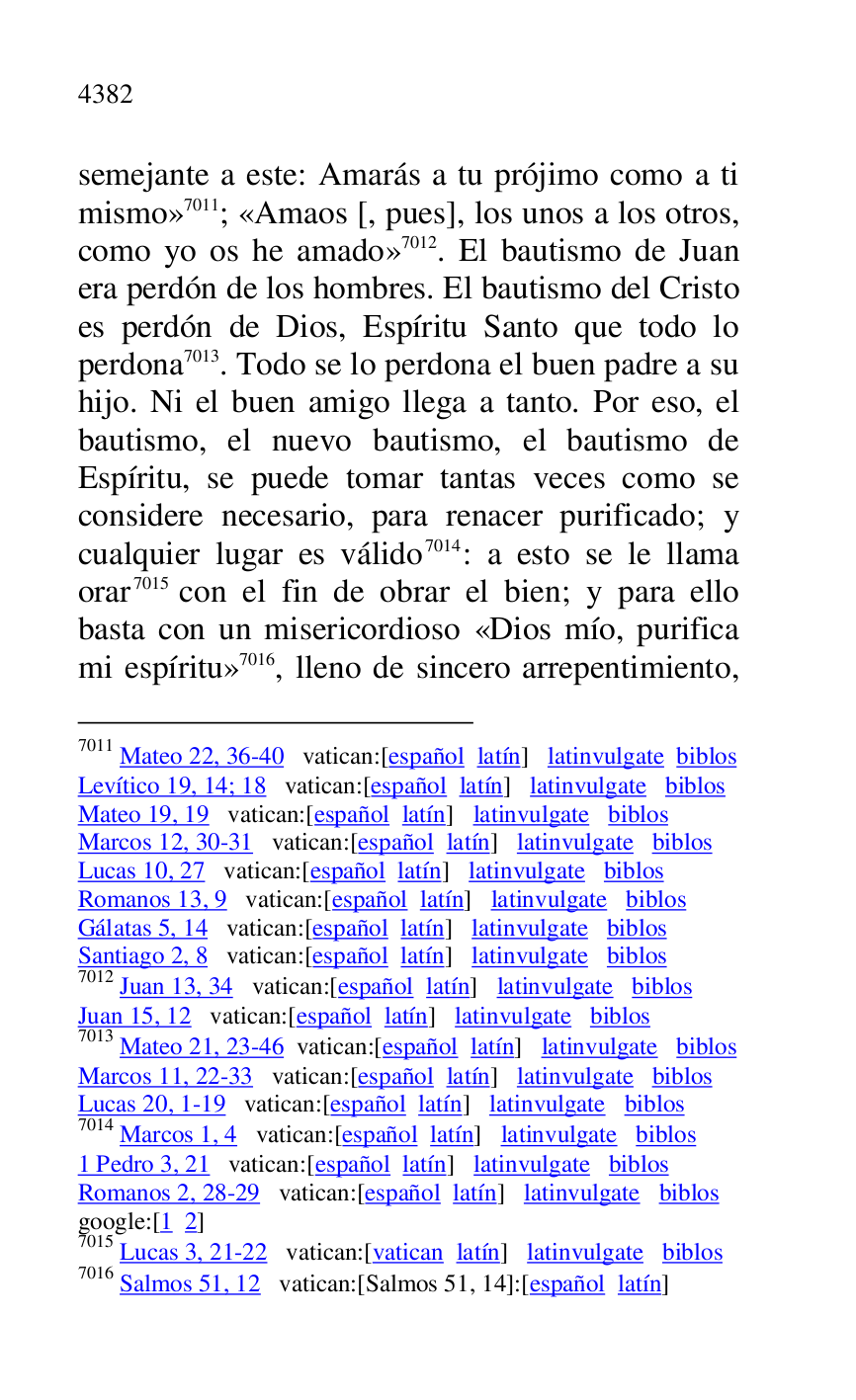 
semejante a este: Amarás a tu prójimo como a ti 
mismo» 7011; «Amaos [, pues], los unos a los otros, 
como yo os he amado» 7012. El bautismo de Juan 
era perdón de los hombres. El bautismo del Cristo 
es perdón de Dios, Espíritu Santo que todo lo 
perdona 7013. Todo se lo perdona el buen padre a su 
hijo. Ni el buen amigo llega a tanto. Por eso, el 
bautismo, el nuevo bautismo, el bautismo de 
Espíritu, se puede tomar tantas veces como se 
considere necesario, para renacer purificado; y 
cualquier lugar es válido 7014: a esto se le llama 
orar 7015 con el fin de obrar el bien; y para ello 
basta con un misericordioso «Dios mío, purifica 
mi espíritu» 7016, lleno de sincero arrepentimiento, 

7011 Mateo 22, 36-40 vatican:[español latín] latinvulgate biblos 

Levítico 19, 14; 18 vatican:[español latín] latinvulgate biblos 

Mateo 19, 19 vatican:[español latín] latinvulgate biblos 

Marcos 12, 30-31 vatican:[español latín] latinvulgate biblos 

Lucas 10, 27 vatican:[español latín] latinvulgate biblos 

Romanos 13, 9 vatican:[español latín] latinvulgate biblos 

Gálatas 5, 14 vatican:[español latín] latinvulgate biblos 

Santiago 2, 8 vatican:[español latín] latinvulgate biblos 

7012 Juan 13, 34 vatican:[español latín] latinvulgate biblos 

Juan 15, 12 vatican:[español latín] latinvulgate biblos 

7013 Mateo 21, 23-46 vatican:[español latín] latinvulgate biblos 

Marcos 11, 22-33 vatican:[español latín] latinvulgate biblos 

Lucas 20, 1-19 vatican:[español latín] latinvulgate biblos 

7014 Marcos 1, 4 vatican:[español latín] latinvulgate biblos 

1 Pedro 3, 21 vatican:[español latín] latinvulgate biblos 

Romanos 2, 28-29 vatican:[español latín] latinvulgate biblos 

google:[1 2] 

7015 Lucas 3, 21-22 vatican:[vatican latín] latinvulgate biblos 

7016 Salmos 51, 12 vatican:[Salmos 51, 14]:[español latín] 


