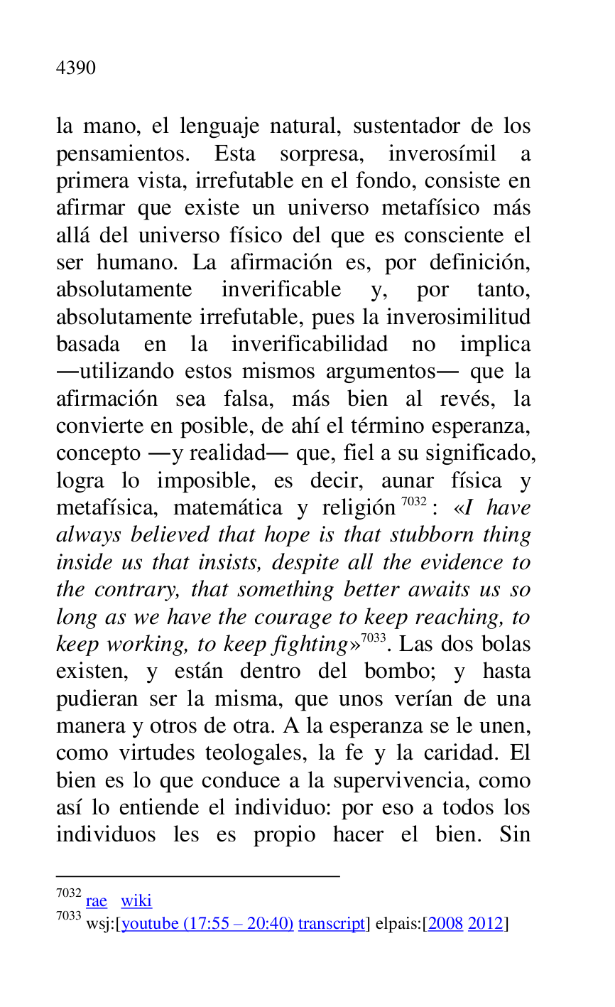 
la mano, el lenguaje natural, sustentador de los 
pensamientos. Esta sorpresa, inverosímil a 
primera vista, irrefutable en el fondo, consiste en 
afirmar que existe un universo metafísico más 
allá del universo físico del que es consciente el 
ser humano. La afirmación es, por definición, 
absolutamente inverificable y, por tanto, 
absolutamente irrefutable, pues la inverosimilitud 
basada en la inverificabilidad no implica 
.utilizando estos mismos argumentos. que la 
afirmación sea falsa, más bien al revés, la 
convierte en posible, de ahí el término esperanza, 
concepto .y realidad. que, fiel a su significado, 
logra lo imposible, es decir, aunar física y 
metafísica, matemática y religión 7032: «I have 
always believed that hope is that stubborn thing 
inside us that insists, despite all the evidence to 
the contrary, that something better awaits us so 
long as we have the courage to keep reaching, to 
keep working, to keep fighting» 7033. Las dos bolas 
existen, y están dentro del bombo; y hasta 
pudieran ser la misma, que unos verían de una 
manera y otros de otra. A la esperanza se le unen, 
como virtudes teologales, la fe y la caridad. El 
bien es lo que conduce a la supervivencia, como 
así lo entiende el individuo: por eso a todos los 
individuos les es propio hacer el bien. Sin 

7032 rae wiki 

7033 wsj:[youtube (17:55 R 20:40) transcript] elpais:[2008 2012] 


