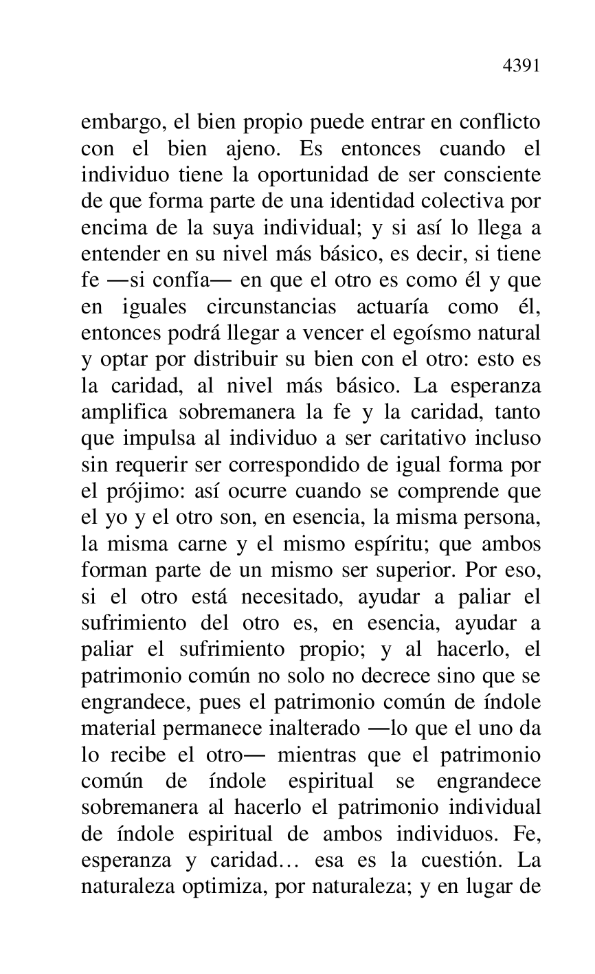 
embargo, el bien propio puede entrar en conflicto 
con el bien ajeno. Es entonces cuando el 
individuo tiene la oportunidad de ser consciente 
de que forma parte de una identidad colectiva por 
encima de la suya individual; y si así lo llega a 
entender en su nivel más básico, es decir, si tiene 
fe .si confía. en que el otro es como él y que 
en iguales circunstancias actuaría como él, 
entonces podrá llegar a vencer el egoísmo natural 
y optar por distribuir su bien con el otro: esto es 
la caridad, al nivel más básico. La esperanza 
amplifica sobremanera la fe y la caridad, tanto 
que impulsa al individuo a ser caritativo incluso 
sin requerir ser correspondido de igual forma por 
el prójimo: así ocurre cuando se comprende que 
el yo y el otro son, en esencia, la misma persona, 
la misma carne y el mismo espíritu; que ambos 
forman parte de un mismo ser superior. Por eso, 
si el otro está necesitado, ayudar a paliar el 
sufrimiento del otro es, en esencia, ayudar a 
paliar el sufrimiento propio; y al hacerlo, el 
patrimonio común no solo no decrece sino que se 
engrandece, pues el patrimonio común de índole 
material permanece inalterado .lo que el uno da 
lo recibe el otro. mientras que el patrimonio 
común de índole espiritual se engrandece 
sobremanera al hacerlo el patrimonio individual 
de índole espiritual de ambos individuos. Fe, 
esperanza y caridad… esa es la cuestión. La 
naturaleza optimiza, por naturaleza; y en lugar de 


