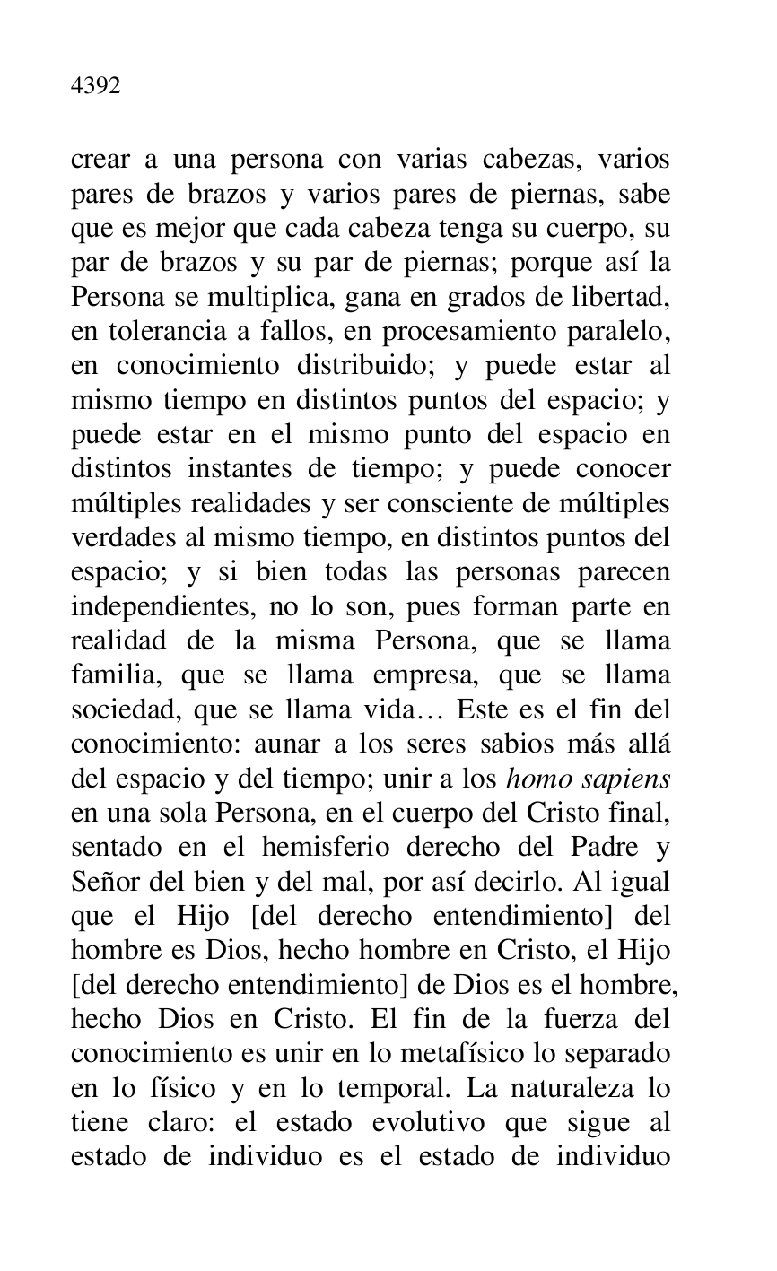 
crear a una persona con varias cabezas, varios 
pares de brazos y varios pares de piernas, sabe 
que es mejor que cada cabeza tenga su cuerpo, su 
par de brazos y su par de piernas; porque así la 
Persona se multiplica, gana en grados de libertad, 
en tolerancia a fallos, en procesamiento paralelo, 
en conocimiento distribuido; y puede estar al 
mismo tiempo en distintos puntos del espacio; y 
puede estar en el mismo punto del espacio en 
distintos instantes de tiempo; y puede conocer 
múltiples realidades y ser consciente de múltiples 
verdades al mismo tiempo, en distintos puntos del 
espacio; y si bien todas las personas parecen 
independientes, no lo son, pues forman parte en 
realidad de la misma Persona, que se llama 
familia, que se llama empresa, que se llama 
sociedad, que se llama vida… Este es el fin del 
conocimiento: aunar a los seres sabios más allá 
del espacio y del tiempo; unir a los homo sapiens 
en una sola Persona, en el cuerpo del Cristo final, 
sentado en el hemisferio derecho del Padre y 
Señor del bien y del mal, por así decirlo. Al igual 
que el Hijo [del derecho entendimiento] del 
hombre es Dios, hecho hombre en Cristo, el Hijo 
[del derecho entendimiento] de Dios es el hombre, 
hecho Dios en Cristo. El fin de la fuerza del 
conocimiento es unir en lo metafísico lo separado 
en lo físico y en lo temporal. La naturaleza lo 
tiene claro: el estado evolutivo que sigue al 
estado de individuo es el estado de individuo 



