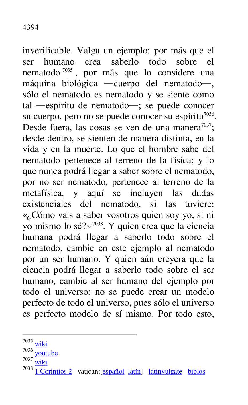 
inverificable. Valga un ejemplo: por más que el 
ser humano crea saberlo todo sobre el 
nematodo 7035, por más que lo considere una 
máquina biológica .cuerpo del nematodo., 
sólo el nematodo es nematodo y se siente como 
tal .espíritu de nematodo.; se puede conocer 
su cuerpo, pero no se puede conocer su espíritu 7036. 
Desde fuera, las cosas se ven de una manera 7037; 
desde dentro, se sienten de manera distinta, en la 
vida y en la muerte. Lo que el hombre sabe del 
nematodo pertenece al terreno de la física; y lo 
que nunca podrá llegar a saber sobre el nematodo, 
por no ser nematodo, pertenece al terreno de la 
metafísica, y aquí se incluyen las dudas 
existenciales del nematodo, si las tuviere: 
«¿Cómo vais a saber vosotros quien soy yo, si ni 
yo mismo lo sé?» 7038. Y quien crea que la ciencia 
humana podrá llegar a saberlo todo sobre el 
nematodo, cambie en este ejemplo al nematodo 
por un ser humano. Y quien aún creyera que la 
ciencia podrá llegar a saberlo todo sobre el ser 
humano, cambie al ser humano del ejemplo por 
todo el universo: no se puede crear un modelo 
perfecto de todo el universo, pues sólo el universo 
es perfecto modelo de sí mismo. Por todo esto, 

7035 wiki 

7036 youtube 

7037 wiki 

7038 1 Corintios 2 vatican:[español latín] latinvulgate biblos 


