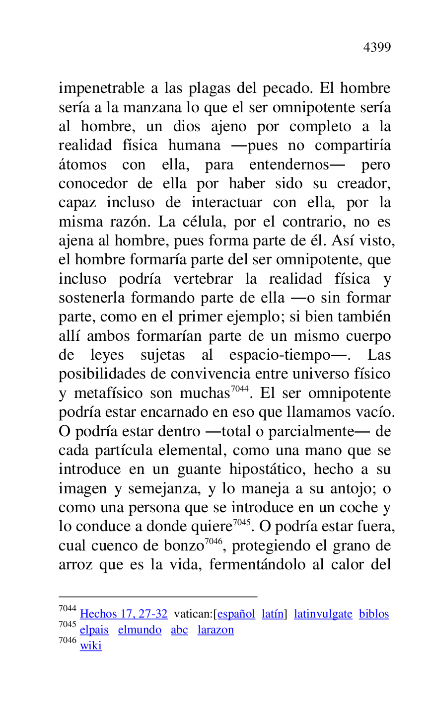 
impenetrable a las plagas del pecado. El hombre 
sería a la manzana lo que el ser omnipotente sería 
al hombre, un dios ajeno por completo a la 
realidad física humana .pues no compartiría 
átomos con ella, para entendernos. pero 
conocedor de ella por haber sido su creador, 
capaz incluso de interactuar con ella, por la 
misma razón. La célula, por el contrario, no es 
ajena al hombre, pues forma parte de él. Así visto, 
el hombre formaría parte del ser omnipotente, que 
incluso podría vertebrar la realidad física y 
sostenerla formando parte de ella .o sin formar 
parte, como en el primer ejemplo; si bien también 
allí ambos formarían parte de un mismo cuerpo 
de leyes sujetas al espacio-tiempo.. Las 
posibilidades de convivencia entre universo físico 
y metafísico son muchas 7044. El ser omnipotente 
podría estar encarnado en eso que llamamos vacío. 
O podría estar dentro .total o parcialmente. de 
cada partícula elemental, como una mano que se 
introduce en un guante hipostático, hecho a su 
imagen y semejanza, y lo maneja a su antojo; o 
como una persona que se introduce en un coche y 
lo conduce a donde quiere 7045. O podría estar fuera, 
cual cuenco de bonzo 7046, protegiendo el grano de 
arroz que es la vida, fermentándolo al calor del 

7044 Hechos 17, 27-32 vatican:[español latín] latinvulgate biblos 

7045 elpais elmundo abc larazon 

7046 wiki 


