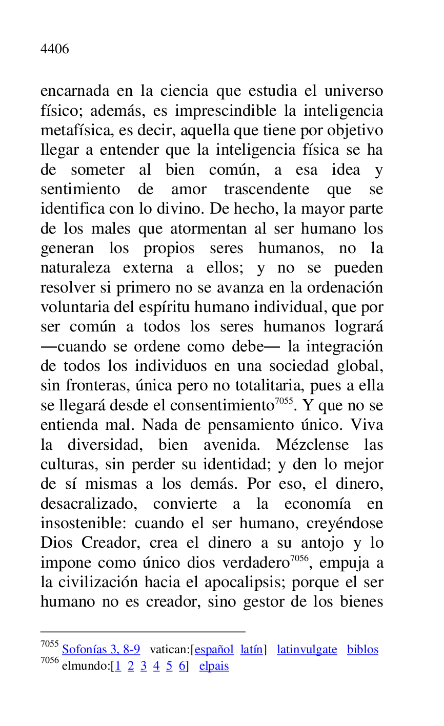 
encarnada en la ciencia que estudia el universo 
físico; además, es imprescindible la inteligencia 
metafísica, es decir, aquella que tiene por objetivo 
llegar a entender que la inteligencia física se ha 
de someter al bien común, a esa idea y 
sentimiento de amor trascendente que se 
identifica con lo divino. De hecho, la mayor parte 
de los males que atormentan al ser humano los 
generan los propios seres humanos, no la 
naturaleza externa a ellos; y no se pueden 
resolver si primero no se avanza en la ordenación 
voluntaria del espíritu humano individual, que por 
ser común a todos los seres humanos logrará 
.cuando se ordene como debe. la integración 
de todos los individuos en una sociedad global, 
sin fronteras, única pero no totalitaria, pues a ella 
se llegará desde el consentimiento 7055. Y que no se 
entienda mal. Nada de pensamiento único. Viva 
la diversidad, bien avenida. Mézclense las 
culturas, sin perder su identidad; y den lo mejor 
de sí mismas a los demás. Por eso, el dinero, 
desacralizado, convierte a la economía en 
insostenible: cuando el ser humano, creyéndose 
Dios Creador, crea el dinero a su antojo y lo 
impone como único dios verdadero 7056, empuja a 
la civilización hacia el apocalipsis; porque el ser 
humano no es creador, sino gestor de los bienes 

7055 Sofonías 3, 8-9 vatican:[español latín] latinvulgate biblos 

7056 elmundo:[1 2 3 4 5 6] elpais 


