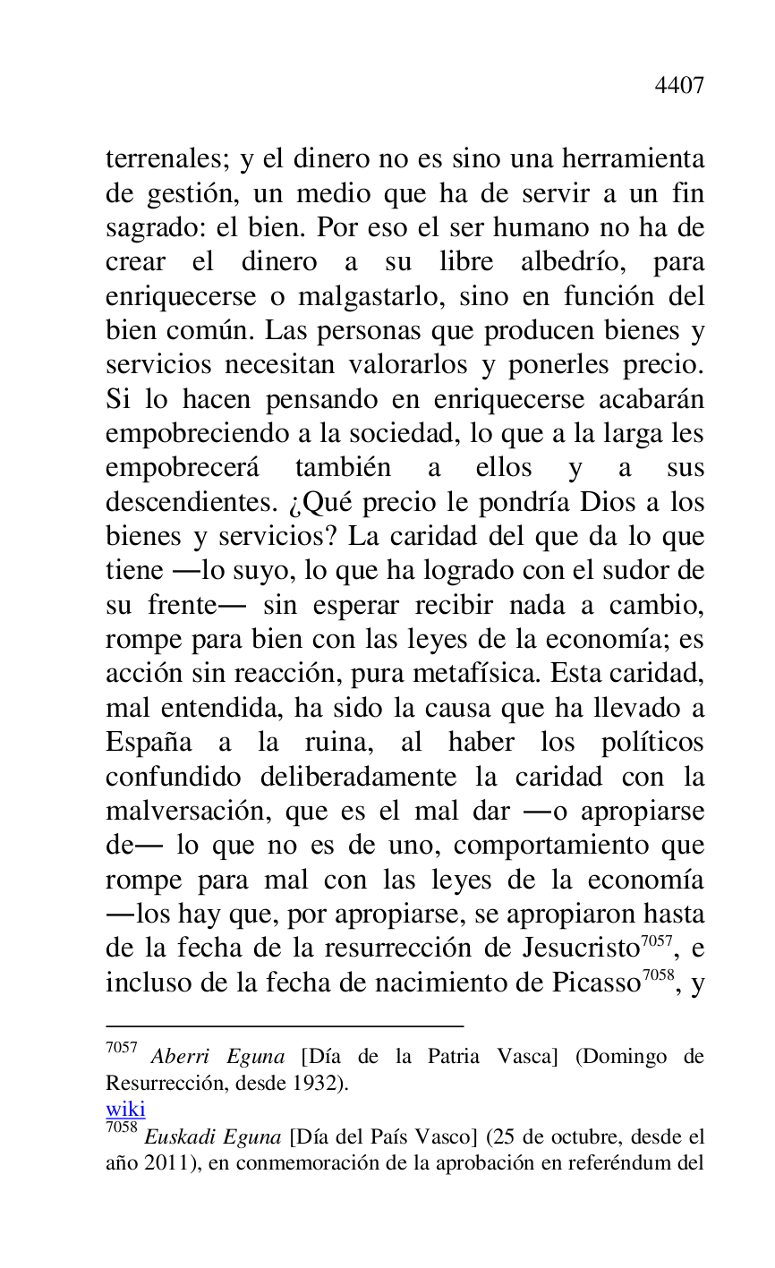 
terrenales; y el dinero no es sino una herramienta 
de gestión, un medio que ha de servir a un fin 
sagrado: el bien. Por eso el ser humano no ha de 
crear el dinero a su libre albedrío, para 
enriquecerse o malgastarlo, sino en función del 
bien común. Las personas que producen bienes y 
servicios necesitan valorarlos y ponerles precio. 
Si lo hacen pensando en enriquecerse acabarán 
empobreciendo a la sociedad, lo que a la larga les 
empobrecerá también a ellos y a sus 
descendientes. ¿Qué precio le pondría Dios a los 
bienes y servicios? La caridad del que da lo que 
tiene .lo suyo, lo que ha logrado con el sudor de 
su frente. sin esperar recibir nada a cambio, 
rompe para bien con las leyes de la economía; es 
acción sin reacción, pura metafísica. Esta caridad, 
mal entendida, ha sido la causa que ha llevado a 
España a la ruina, al haber los políticos 
confundido deliberadamente la caridad con la 
malversación, que es el mal dar .o apropiarse 
de. lo que no es de uno, comportamiento que 
rompe para mal con las leyes de la economía 
.los hay que, por apropiarse, se apropiaron hasta 
de la fecha de la resurrección de Jesucristo 7057, e 
incluso de la fecha de nacimiento de Picasso 7058, y 

7057 Aberri Eguna [Día de la Patria Vasca] (Domingo de 
Resurrección, desde 1932). 

wiki 

7058 Euskadi Eguna [Día del País Vasco] (25 de octubre, desde el 
año 2011), en conmemoración de la aprobación en referéndum del 


