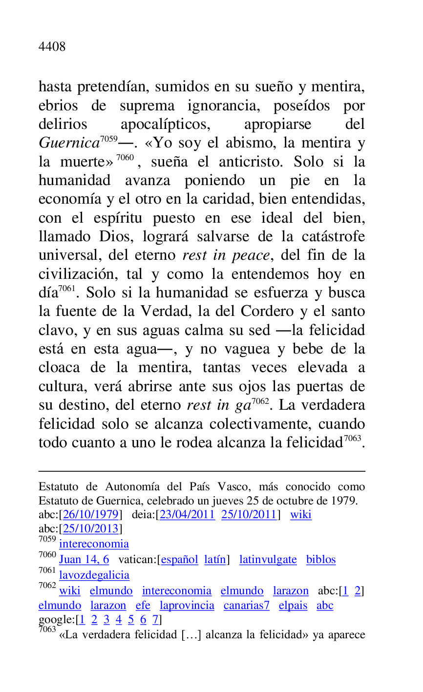 
Estatuto de Autonomía del País Vasco, más conocido como 
Estatuto de Guernica, celebrado un jueves 25 de octubre de 1979. 

abc:[26/10/1979] deia:[23/04/2011 25/10/2011] wiki 

abc:[25/10/2013] 

7059 intereconomia 

7060 Juan 14, 6 vatican:[español latín] latinvulgate biblos 

7061 lavozdegalicia 

7062 wiki elmundo intereconomia elmundo larazon abc:[1 2] 

elmundo larazon efe laprovincia canarias7 elpais abc 
google:[1 2 3 4 5 6 7] 

7063 «La verdadera felicidad […] alcanza la felicidad» ya aparece 

hasta pretendían, sumidos en su sueño y mentira, 
ebrios de suprema ignorancia, poseídos por 
delirios apocalípticos, apropiarse del 
Guernica 7059.. «Yo soy el abismo, la mentira y 
la muerte» 7060, sueña el anticristo. Solo si la 
humanidad avanza poniendo un pie en la 
economía y el otro en la caridad, bien entendidas, 
con el espíritu puesto en ese ideal del bien, 
llamado Dios, logrará salvarse de la catástrofe 
universal, del eterno rest in peace, del fin de la 
civilización, tal y como la entendemos hoy en 
día 7061. Solo si la humanidad se esfuerza y busca 
la fuente de la Verdad, la del Cordero y el santo 
clavo, y en sus aguas calma su sed .la felicidad 
está en esta agua., y no vaguea y bebe de la 
cloaca de la mentira, tantas veces elevada a 
cultura, verá abrirse ante sus ojos las puertas de 
su destino, del eterno rest in ga 7062. La verdadera 
felicidad solo se alcanza colectivamente, cuando 
todo cuanto a uno le rodea alcanza la felicidad 7063. 


