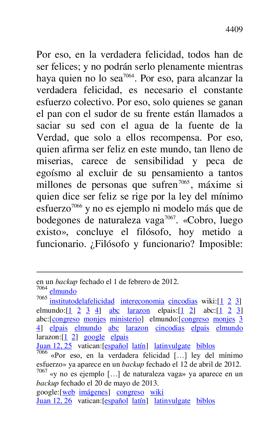 
en un backup fechado el 1 de febrero de 2012. 

7064 elmundo 

7065 institutodelafelicidad intereconomia cincodias wiki:[1 2 3] 

elmundo:[1 2 3 4] abc larazon elpais:[1 2] abc:[1 2 3] 
abc:[congreso monjes ministerio] elmundo:[congreso monjes 3 
4] elpais elmundo abc larazon cincodias elpais elmundo 
larazon:[1 2] google elpais 

Juan 12, 25 vatican:[español latín] latinvulgate biblos 

7066 «Por eso, en la verdadera felicidad […] ley del mínimo 
esfuerzo» ya aparece en un backup fechado el 12 de abril de 2012. 

7067 «y no es ejemplo […] de naturaleza vaga» ya aparece en un 
backup fechado el 20 de mayo de 2013. 

google:[web imágenes] congreso wiki 

Juan 12, 26 vatican:[español latín] latinvulgate biblos 

Por eso, en la verdadera felicidad, todos han de 
ser felices; y no podrán serlo plenamente mientras 
haya quien no lo sea 7064. Por eso, para alcanzar la 
verdadera felicidad, es necesario el constante 
esfuerzo colectivo. Por eso, solo quienes se ganan 
el pan con el sudor de su frente están llamados a 
saciar su sed con el agua de la fuente de la 
Verdad, que solo a ellos recompensa. Por eso, 
quien afirma ser feliz en este mundo, tan lleno de 
miserias, carece de sensibilidad y peca de 
egoísmo al excluir de su pensamiento a tantos 
millones de personas que sufren 7065, máxime si 
quien dice ser feliz se rige por la ley del mínimo 
esfuerzo 7066 y no es ejemplo ni modelo más que de 
bodegones de naturaleza vaga 7067. «Cobro, luego 
existo», concluye el filósofo, hoy metido a 
funcionario. ¿Filósofo y funcionario? Imposible: 


