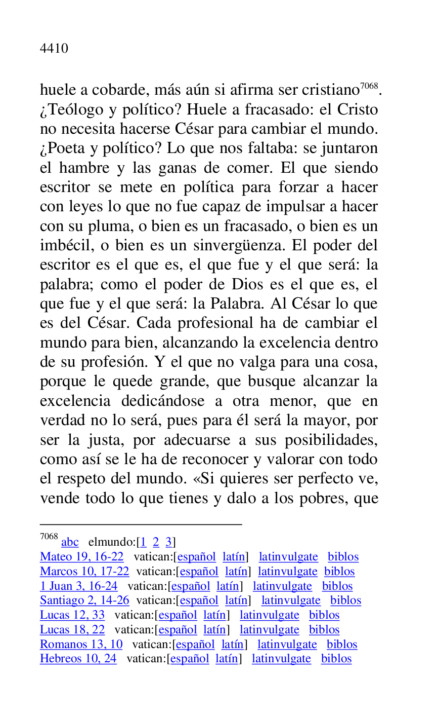 
huele a cobarde, más aún si afirma ser cristiano 7068. 
¿Teólogo y político? Huele a fracasado: el Cristo 
no necesita hacerse César para cambiar el mundo. 
¿Poeta y político? Lo que nos faltaba: se juntaron 
el hambre y las ganas de comer. El que siendo 
escritor se mete en política para forzar a hacer 
con leyes lo que no fue capaz de impulsar a hacer 
con su pluma, o bien es un fracasado, o bien es un 
imbécil, o bien es un sinvergüenza. El poder del 
escritor es el que es, el que fue y el que será: la 
palabra; como el poder de Dios es el que es, el 
que fue y el que será: la Palabra. Al César lo que 
es del César. Cada profesional ha de cambiar el 
mundo para bien, alcanzando la excelencia dentro 
de su profesión. Y el que no valga para una cosa, 
porque le quede grande, que busque alcanzar la 
excelencia dedicándose a otra menor, que en 
verdad no lo será, pues para él será la mayor, por 
ser la justa, por adecuarse a sus posibilidades, 
como así se le ha de reconocer y valorar con todo 
el respeto del mundo. «Si quieres ser perfecto ve, 
vende todo lo que tienes y dalo a los pobres, que 

7068 abc elmundo:[1 2 3] 

Mateo 19, 16-22 vatican:[español latín] latinvulgate biblos 

Marcos 10, 17-22 vatican:[español latín] latinvulgate biblos 

1 Juan 3, 16-24 vatican:[español latín] latinvulgate biblos 

Santiago 2, 14-26 vatican:[español latín] latinvulgate biblos 

Lucas 12, 33 vatican:[español latín] latinvulgate biblos 

Lucas 18, 22 vatican:[español latín] latinvulgate biblos 

Romanos 13, 10 vatican:[español latín] latinvulgate biblos 

Hebreos 10, 24 vatican:[español latín] latinvulgate biblos 


