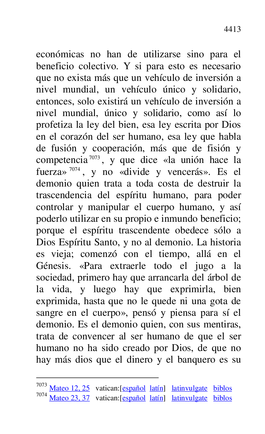 
económicas no han de utilizarse sino para el 
beneficio colectivo. Y si para esto es necesario 
que no exista más que un vehículo de inversión a 
nivel mundial, un vehículo único y solidario, 
entonces, solo existirá un vehículo de inversión a 
nivel mundial, único y solidario, como así lo 
profetiza la ley del bien, esa ley escrita por Dios 
en el corazón del ser humano, esa ley que habla 
de fusión y cooperación, más que de fisión y 
competencia 7073, y que dice «la unión hace la 
fuerza» 7074, y no «divide y vencerás». Es el 
demonio quien trata a toda costa de destruir la 
trascendencia del espíritu humano, para poder 
controlar y manipular el cuerpo humano, y así 
poderlo utilizar en su propio e inmundo beneficio; 
porque el espíritu trascendente obedece sólo a 
Dios Espíritu Santo, y no al demonio. La historia 
es vieja; comenzó con el tiempo, allá en el 
Génesis. «Para extraerle todo el jugo a la 
sociedad, primero hay que arrancarla del árbol de 
la vida, y luego hay que exprimirla, bien 
exprimida, hasta que no le quede ni una gota de 
sangre en el cuerpo», pensó y piensa para sí el 
demonio. Es el demonio quien, con sus mentiras, 
trata de convencer al ser humano de que el ser 
humano no ha sido creado por Dios, de que no 
hay más dios que el dinero y el banquero es su 

7073 Mateo 12, 25 vatican:[español latín] latinvulgate biblos 

7074 Mateo 23, 37 vatican:[español latín] latinvulgate biblos 


