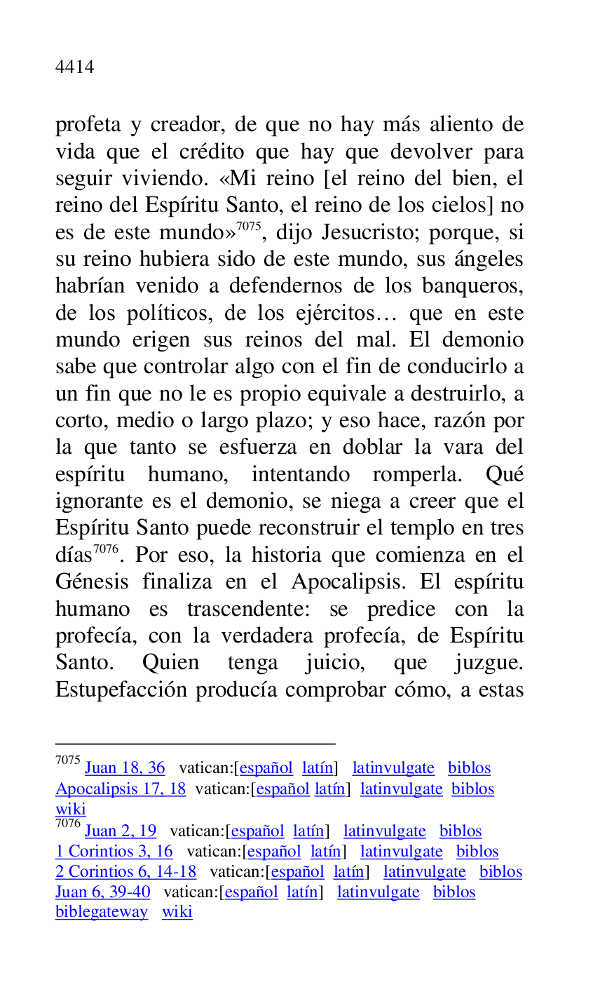 
profeta y creador, de que no hay más aliento de 
vida que el crédito que hay que devolver para 
seguir viviendo. «Mi reino [el reino del bien, el 
reino del Espíritu Santo, el reino de los cielos] no 
es de este mundo» 7075, dijo Jesucristo; porque, si 
su reino hubiera sido de este mundo, sus ángeles 
habrían venido a defendernos de los banqueros, 
de los políticos, de los ejércitos… que en este 
mundo erigen sus reinos del mal. El demonio 
sabe que controlar algo con el fin de conducirlo a 
un fin que no le es propio equivale a destruirlo, a 
corto, medio o largo plazo; y eso hace, razón por 
la que tanto se esfuerza en doblar la vara del 
espíritu humano, intentando romperla. Qué 
ignorante es el demonio, se niega a creer que el 
Espíritu Santo puede reconstruir el templo en tres 
días 7076. Por eso, la historia que comienza en el 
Génesis finaliza en el Apocalipsis. El espíritu 
humano es trascendente: se predice con la 
profecía, con la verdadera profecía, de Espíritu 
Santo. Quien tenga juicio, que juzgue. 
Estupefacción producía comprobar cómo, a estas 

7075 Juan 18, 36 vatican:[español latín] latinvulgate biblos 

Apocalipsis 17, 18 vatican:[español latín] latinvulgate biblos 

wiki 

7076 Juan 2, 19 vatican:[español latín] latinvulgate biblos 

1 Corintios 3, 16 vatican:[español latín] latinvulgate biblos 

2 Corintios 6, 14-18 vatican:[español latín] latinvulgate biblos 

Juan 6, 39-40 vatican:[español latín] latinvulgate biblos 

biblegateway wiki 


