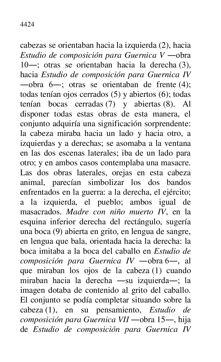 
cabezas se orientaban hacia la izquierda (2), hacia 
Estudio de composición para Guernica V .obra 
10.; otras se orientaban hacia la derecha (3), 
hacia Estudio de composición para Guernica IV 
.obra 6.; otras se orientaban de frente (4); 
todas tenían ojos cerrados (5) y abiertos (6); todas 
tenían bocas cerradas (7) y abiertas (8). Al 
disponer todas estas obras de esta manera, el 
conjunto adquiría una significación sorprendente: 
la cabeza miraba hacia un lado y hacia otro, a 
izquierdas y a derechas; se asomaba a la ventana 
en las dos escenas laterales; iba de un lado para 
otro; y en ambos casos contemplaba una masacre. 
Las dos obras laterales, orejas en esta cabeza 
animal, parecían simbolizar los dos bandos 
enfrentados en la guerra: a la derecha, el ejército; 
a la izquierda, el pueblo; ambos igual de 
masacrados. Madre con niño muerto IV, en la 
esquina inferior derecha del rectángulo, sugería 
una boca (9) abierta en grito, en lengua de sangre, 
en lengua que bala, orientada hacia la derecha: la 
boca imitaba a la boca del caballo en Estudio de 
composición para Guernica IV .obra 6., al 
que miraban los ojos de la cabeza (1) cuando 
miraban hacia la derecha .su izquierda.; la 
imagen dotaba de contenido al grito del caballo. 
El conjunto se podía completar situando sobre la 
cabeza (1), en su pensamiento, Estudio de 
composición para Guernica VII .obra 15., hija 
de Estudio de composición para Guernica IV 


