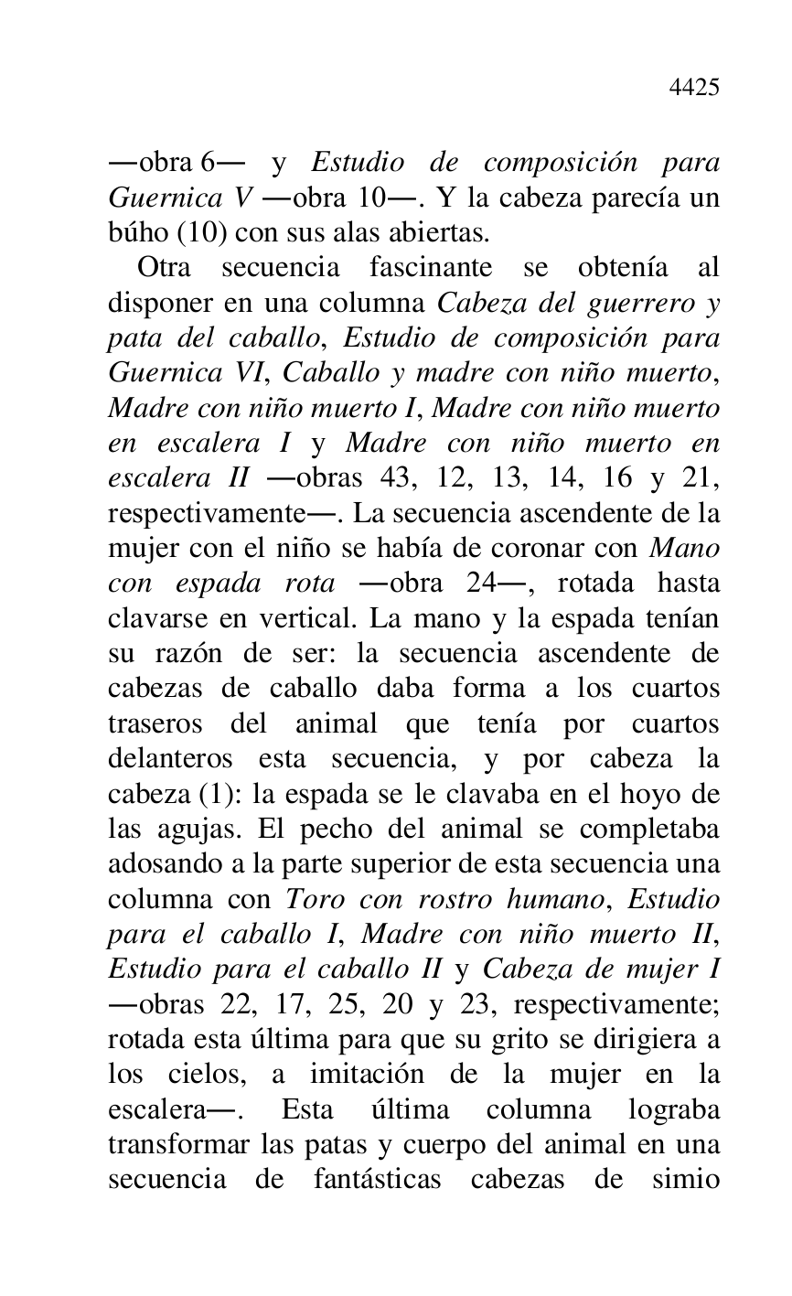 
.obra 6. y Estudio de composición para 
Guernica V .obra 10.. Y la cabeza parecía un 
búho (10) con sus alas abiertas. 

Otra secuencia fascinante se obtenía al 
disponer en una columna Cabeza del guerrero y 
pata del caballo, Estudio de composición para 
Guernica VI, Caballo y madre con niño muerto, 
Madre con niño muerto I, Madre con niño muerto 
en escalera I y Madre con niño muerto en 
escalera II .obras 43, 12, 13, 14, 16 y 21, 
respectivamente.. La secuencia ascendente de la 
mujer con el niño se había de coronar con Mano 
con espada rota .obra 24., rotada hasta 
clavarse en vertical. La mano y la espada tenían 
su razón de ser: la secuencia ascendente de 
cabezas de caballo daba forma a los cuartos 
traseros del animal que tenía por cuartos 
delanteros esta secuencia, y por cabeza la 
cabeza (1): la espada se le clavaba en el hoyo de 
las agujas. El pecho del animal se completaba 
adosando a la parte superior de esta secuencia una 
columna con Toro con rostro humano, Estudio 
para el caballo I, Madre con niño muerto II, 
Estudio para el caballo II y Cabeza de mujer I 
.obras 22, 17, 25, 20 y 23, respectivamente; 
rotada esta última para que su grito se dirigiera a 
los cielos, a imitación de la mujer en la 
escalera.. Esta última columna lograba 
transformar las patas y cuerpo del animal en una 
secuencia de fantásticas cabezas de simio 


