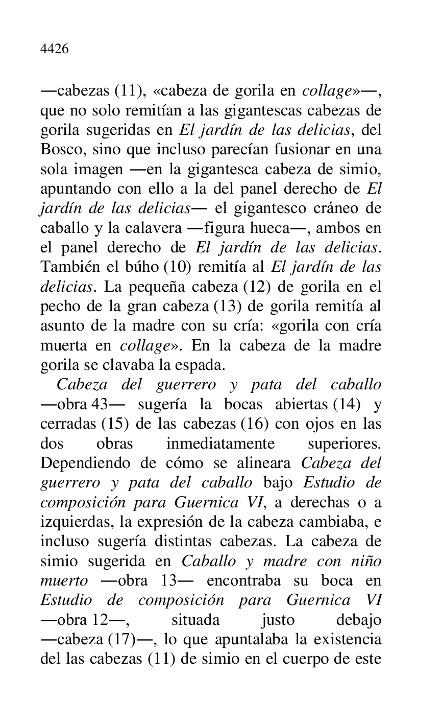 
.cabezas (11), «cabeza de gorila en collage»., 
que no solo remitían a las gigantescas cabezas de 
gorila sugeridas en El jardín de las delicias, del 
Bosco, sino que incluso parecían fusionar en una 
sola imagen .en la gigantesca cabeza de simio, 
apuntando con ello a la del panel derecho de El 
jardín de las delicias. el gigantesco cráneo de 
caballo y la calavera .figura hueca., ambos en 
el panel derecho de El jardín de las delicias. 
También el búho (10) remitía al El jardín de las 
delicias. La pequeña cabeza (12) de gorila en el 
pecho de la gran cabeza (13) de gorila remitía al 
asunto de la madre con su cría: «gorila con cría 
muerta en collage». En la cabeza de la madre 
gorila se clavaba la espada. 

Cabeza del guerrero y pata del caballo 
.obra 43. sugería la bocas abiertas (14) y 
cerradas (15) de las cabezas (16) con ojos en las 
dos obras inmediatamente superiores. 
Dependiendo de cómo se alineara Cabeza del 
guerrero y pata del caballo bajo Estudio de 
composición para Guernica VI, a derechas o a 
izquierdas, la expresión de la cabeza cambiaba, e 
incluso sugería distintas cabezas. La cabeza de 
simio sugerida en Caballo y madre con niño 
muerto .obra 13. encontraba su boca en 
Estudio de composición para Guernica VI 
.obra 12., situada justo debajo 
.cabeza (17)., lo que apuntalaba la existencia 
del las cabezas (11) de simio en el cuerpo de este 


