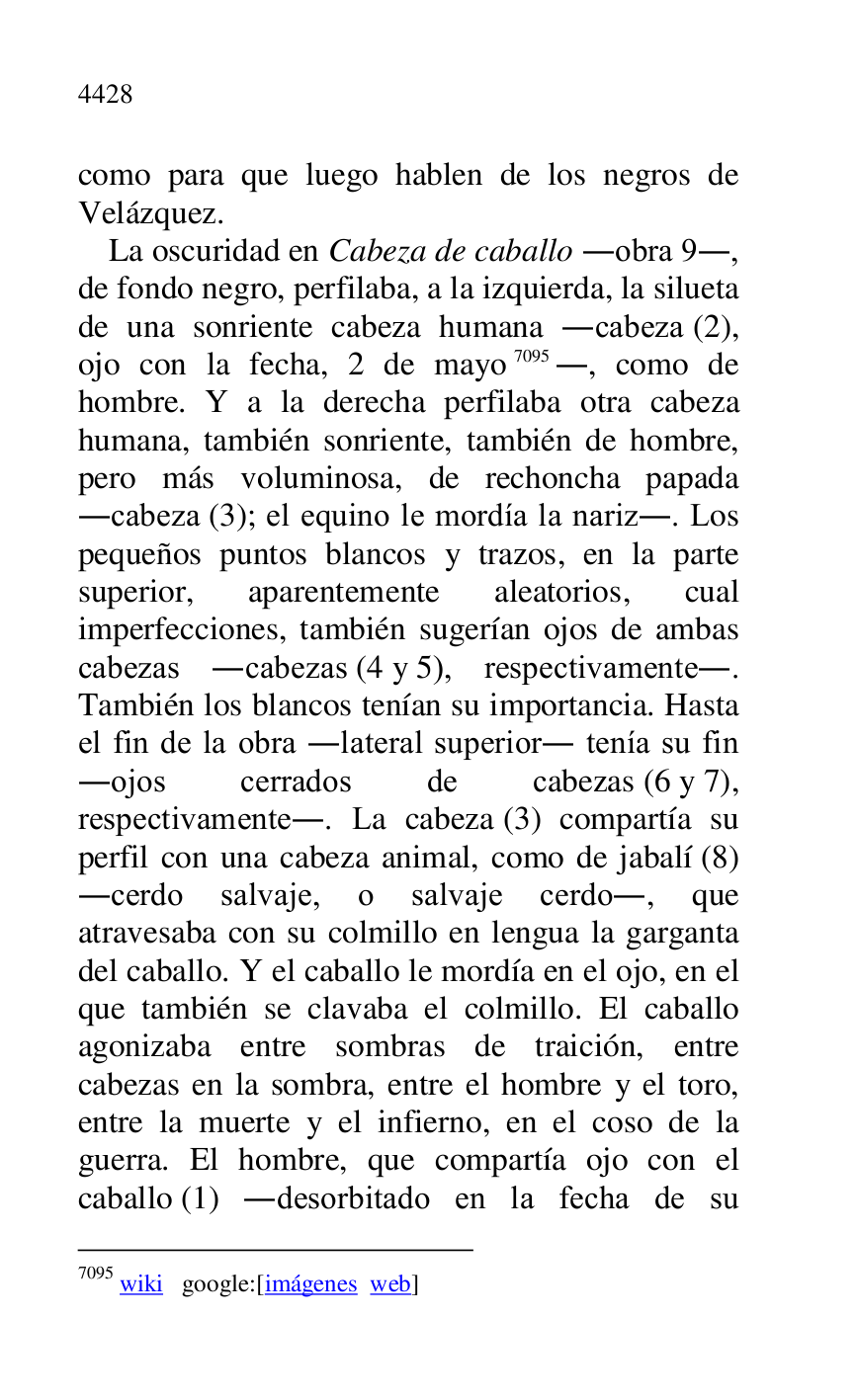 
como para que luego hablen de los negros de 
Velázquez. 

La oscuridad en Cabeza de caballo .obra 9., 
de fondo negro, perfilaba, a la izquierda, la silueta 
de una sonriente cabeza humana .cabeza (2), 
ojo con la fecha, 2 de mayo 7095., como de 
hombre. Y a la derecha perfilaba otra cabeza 
humana, también sonriente, también de hombre, 
pero más voluminosa, de rechoncha papada 
.cabeza (3); el equino le mordía la nariz.. Los 
pequeños puntos blancos y trazos, en la parte 
superior, aparentemente aleatorios, cual 
imperfecciones, también sugerían ojos de ambas 
cabezas .cabezas (4 y 5), respectivamente.. 
También los blancos tenían su importancia. Hasta 
el fin de la obra .lateral superior. tenía su fin 
.ojos cerrados de cabezas (6 y 7), 
respectivamente.. La cabeza (3) compartía su 
perfil con una cabeza animal, como de jabalí (8) 
.cerdo salvaje, o salvaje cerdo., que 
atravesaba con su colmillo en lengua la garganta 
del caballo. Y el caballo le mordía en el ojo, en el 
que también se clavaba el colmillo. El caballo 
agonizaba entre sombras de traición, entre 
cabezas en la sombra, entre el hombre y el toro, 
entre la muerte y el infierno, en el coso de la 
guerra. El hombre, que compartía ojo con el 
caballo (1) .desorbitado en la fecha de su 

7095 wiki google:[imágenes web] 


