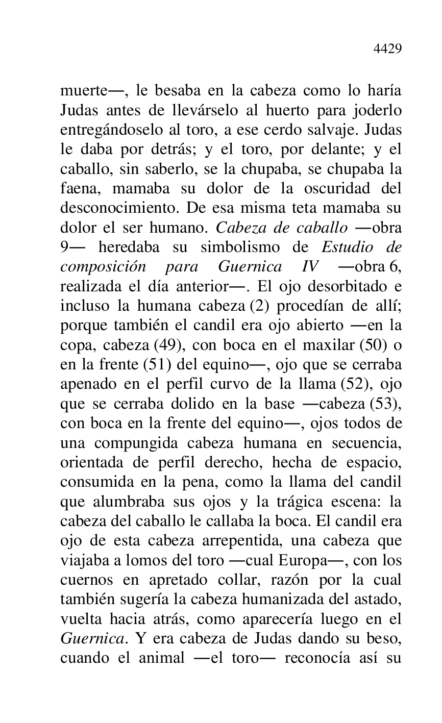 
muerte., le besaba en la cabeza como lo haría 
Judas antes de llevárselo al huerto para joderlo 
entregándoselo al toro, a ese cerdo salvaje. Judas 
le daba por detrás; y el toro, por delante; y el 
caballo, sin saberlo, se la chupaba, se chupaba la 
faena, mamaba su dolor de la oscuridad del 
desconocimiento. De esa misma teta mamaba su 
dolor el ser humano. Cabeza de caballo .obra 
9. heredaba su simbolismo de Estudio de 
composición para Guernica IV .obra 6, 
realizada el día anterior.. El ojo desorbitado e 
incluso la humana cabeza (2) procedían de allí; 
porque también el candil era ojo abierto .en la 
copa, cabeza (49), con boca en el maxilar (50) o 
en la frente (51) del equino., ojo que se cerraba 
apenado en el perfil curvo de la llama (52), ojo 
que se cerraba dolido en la base .cabeza (53), 
con boca en la frente del equino., ojos todos de 
una compungida cabeza humana en secuencia, 
orientada de perfil derecho, hecha de espacio, 
consumida en la pena, como la llama del candil 
que alumbraba sus ojos y la trágica escena: la 
cabeza del caballo le callaba la boca. El candil era 
ojo de esta cabeza arrepentida, una cabeza que 
viajaba a lomos del toro .cual Europa., con los 
cuernos en apretado collar, razón por la cual 
también sugería la cabeza humanizada del astado, 
vuelta hacia atrás, como aparecería luego en el 
Guernica. Y era cabeza de Judas dando su beso, 
cuando el animal .el toro. reconocía así su 


