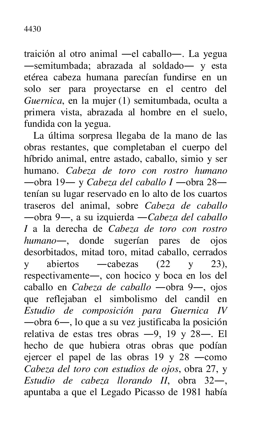 
traición al otro animal .el caballo.. La yegua 
.semitumbada; abrazada al soldado. y esta 
etérea cabeza humana parecían fundirse en un 
solo ser para proyectarse en el centro del 
Guernica, en la mujer (1) semitumbada, oculta a 
primera vista, abrazada al hombre en el suelo, 
fundida con la yegua. 

La última sorpresa llegaba de la mano de las 
obras restantes, que completaban el cuerpo del 
híbrido animal, entre astado, caballo, simio y ser 
humano. Cabeza de toro con rostro humano 
.obra 19. y Cabeza del caballo I .obra 28. 
tenían su lugar reservado en lo alto de los cuartos 
traseros del animal, sobre Cabeza de caballo 
.obra 9., a su izquierda .Cabeza del caballo 
I a la derecha de Cabeza de toro con rostro 
humano., donde sugerían pares de ojos 
desorbitados, mitad toro, mitad caballo, cerrados 
y abiertos .cabezas (22 y 23), 
respectivamente., con hocico y boca en los del 
caballo en Cabeza de caballo .obra 9., ojos 
que reflejaban el simbolismo del candil en 
Estudio de composición para Guernica IV 
.obra 6., lo que a su vez justificaba la posición 
relativa de estas tres obras .9, 19 y 28.. El 
hecho de que hubiera otras obras que podían 
ejercer el papel de las obras 19 y 28 .como 
Cabeza del toro con estudios de ojos, obra 27, y 
Estudio de cabeza llorando II, obra 32., 
apuntaba a que el Legado Picasso de 1981 había 


