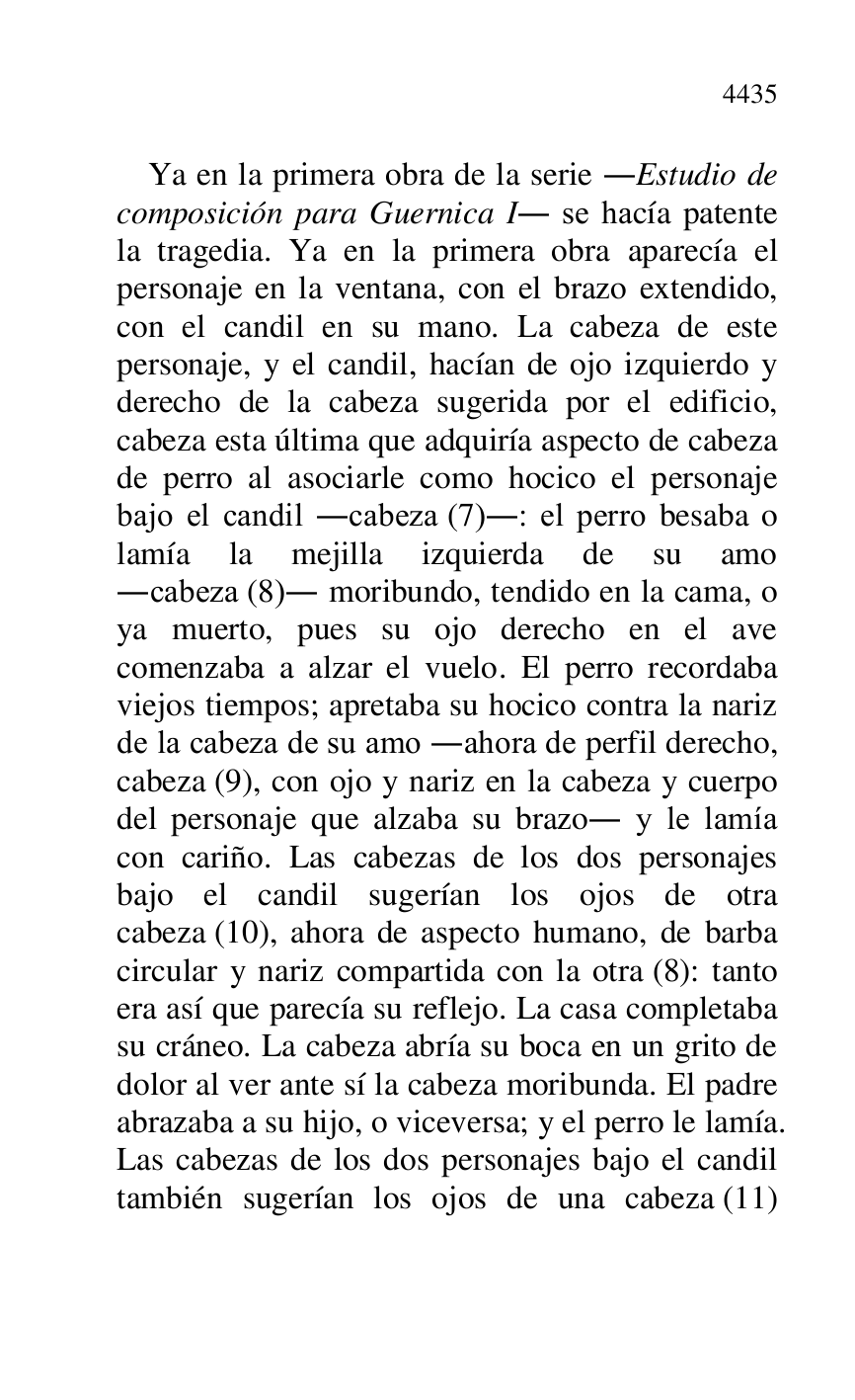 
Ya en la primera obra de la serie .Estudio de 
composición para Guernica I. se hacía patente 
la tragedia. Ya en la primera obra aparecía el 
personaje en la ventana, con el brazo extendido, 
con el candil en su mano. La cabeza de este 
personaje, y el candil, hacían de ojo izquierdo y 
derecho de la cabeza sugerida por el edificio, 
cabeza esta última que adquiría aspecto de cabeza 
de perro al asociarle como hocico el personaje 
bajo el candil .cabeza (7).: el perro besaba o 
lamía la mejilla izquierda de su amo 
.cabeza (8). moribundo, tendido en la cama, o 
ya muerto, pues su ojo derecho en el ave 
comenzaba a alzar el vuelo. El perro recordaba 
viejos tiempos; apretaba su hocico contra la nariz 
de la cabeza de su amo .ahora de perfil derecho, 
cabeza (9), con ojo y nariz en la cabeza y cuerpo 
del personaje que alzaba su brazo. y le lamía 
con cariño. Las cabezas de los dos personajes 
bajo el candil sugerían los ojos de otra 
cabeza (10), ahora de aspecto humano, de barba 
circular y nariz compartida con la otra (8): tanto 
era así que parecía su reflejo. La casa completaba 
su cráneo. La cabeza abría su boca en un grito de 
dolor al ver ante sí la cabeza moribunda. El padre 
abrazaba a su hijo, o viceversa; y el perro le lamía. 
Las cabezas de los dos personajes bajo el candil 
también sugerían los ojos de una cabeza (11) 


