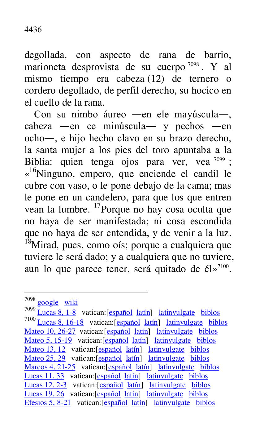 
degollada, con aspecto de rana de barrio, 
marioneta desprovista de su cuerpo 7098. Y al 
mismo tiempo era cabeza (12) de ternero o 
cordero degollado, de perfil derecho, su hocico en 
el cuello de la rana. 

7098 google wiki 

7099 Lucas 8, 1-8 vatican:[español latín] latinvulgate biblos 

7100 Lucas 8, 16-18 vatican:[español latín] latinvulgate biblos 

Mateo 10, 26-27 vatican:[español latín] latinvulgate biblos 

Mateo 5, 15-19 vatican:[español latín] latinvulgate biblos 

Mateo 13, 12 vatican:[español latín] latinvulgate biblos 

Mateo 25, 29 vatican:[español latín] latinvulgate biblos 

Marcos 4, 21-25 vatican:[español latín] latinvulgate biblos 

Lucas 11, 33 vatican:[español latín] latinvulgate biblos 

Lucas 12, 2-3 vatican:[español latín] latinvulgate biblos 

Lucas 19, 26 vatican:[español latín] latinvulgate biblos 

Efesios 5, 8-21 vatican:[español latín] latinvulgate biblos 

Con su nimbo áureo .en ele mayúscula., 
cabeza .en ce minúscula. y pechos .en 
ocho., e hijo hecho clavo en su brazo derecho, 
la santa mujer a los pies del toro apuntaba a la 
Biblia: quien tenga ojos para ver, vea 7099; 
«16Ninguno, empero, que enciende el candil le cubre con vaso, o le pone debajo de la cama; mas 
le pone en un candelero, para que los que entren 
vean la lumbre. 17Porque no hay cosa oculta que 
no haya de ser manifestada; ni cosa escondida 
que no haya de ser entendida, y de venir a la luz. 
18Mirad, pues, como oís; porque a cualquiera que 
tuviere le será dado; y a cualquiera que no tuviere, 
aun lo que parece tener, será quitado de él» 7100. 


