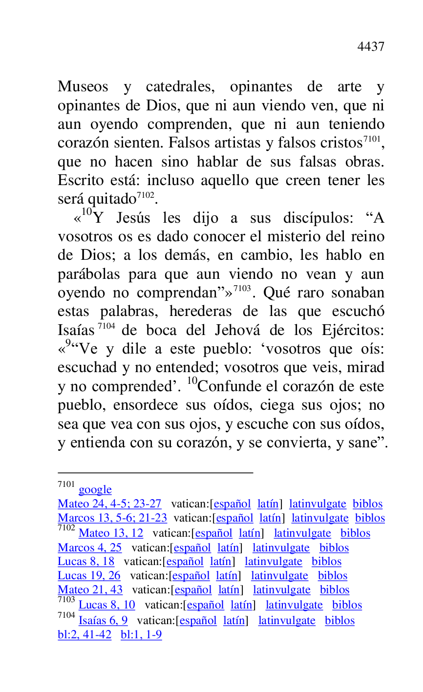 
Museos y catedrales, opinantes de arte y 
opinantes de Dios, que ni aun viendo ven, que ni 
aun oyendo comprenden, que ni aun teniendo 
corazón sienten. Falsos artistas y falsos cristos 7101, 
que no hacen sino hablar de sus falsas obras. 
Escrito está: incluso aquello que creen tener les 
será quitado 7102. 

7101 google 

Mateo 24, 4-5; 23-27 vatican:[español latín] latinvulgate biblos 

Marcos 13, 5-6; 21-23 vatican:[español latín] latinvulgate biblos 

7102 Mateo 13, 12 vatican:[español latín] latinvulgate biblos 

Marcos 4, 25 vatican:[español latín] latinvulgate biblos 

Lucas 8, 18 vatican:[español latín] latinvulgate biblos 

Lucas 19, 26 vatican:[español latín] latinvulgate biblos 

Mateo 21, 43 vatican:[español latín] latinvulgate biblos 

7103 Lucas 8, 10 vatican:[español latín] latinvulgate biblos 

7104 Isaías 6, 9 vatican:[español latín] latinvulgate biblos 

bl:2, 41-42 bl:1, 1-9 

«10Y Jesús les dijo a sus discípulos: RA vosotros os es dado conocer el misterio del reino 
de Dios; a los demás, en cambio, les hablo en 
parábolas para que aun viendo no vean y aun 
oyendo no comprendanr» 7103. Qué raro sonaban 
estas palabras, herederas de las que escuchó 
Isaías 7104 de boca del Jehová de los Ejércitos: 
«9RVe y dile a este pueblo: Rvosotros que oís: escuchad y no entended; vosotros que veis, mirad 
y no comprendedr. 10Confunde el corazón de este 
pueblo, ensordece sus oídos, ciega sus ojos; no 
sea que vea con sus ojos, y escuche con sus oídos, 
y entienda con su corazón, y se convierta, y saner. 


