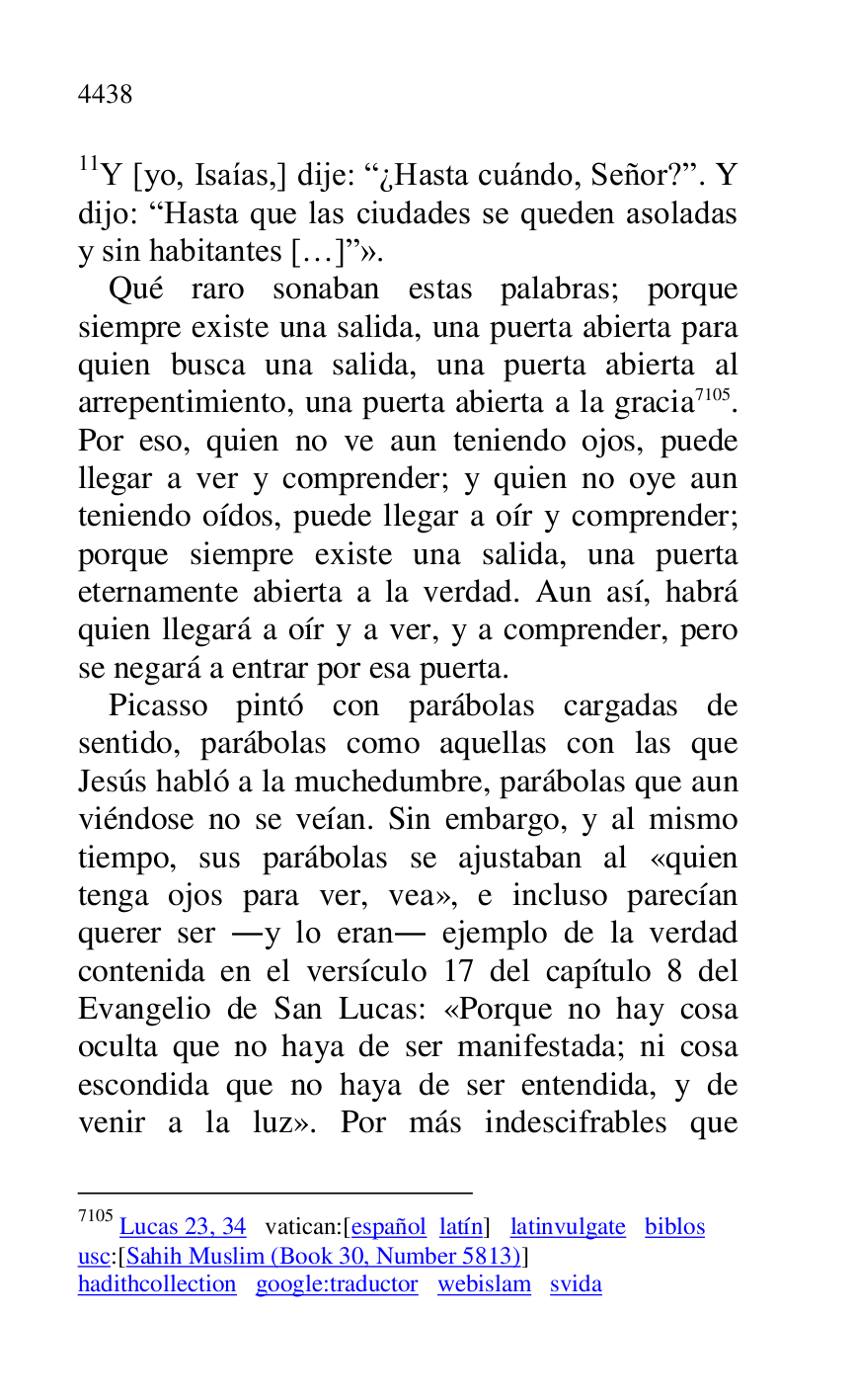 
11Y [yo, Isaías,] dije: R¿Hasta cuándo, Señor?r. Y 
dijo: RHasta que las ciudades se queden asoladas 
y sin habitantes […]r». 

Qué raro sonaban estas palabras; porque 
siempre existe una salida, una puerta abierta para 
quien busca una salida, una puerta abierta al 
arrepentimiento, una puerta abierta a la gracia 7105. 
Por eso, quien no ve aun teniendo ojos, puede 
llegar a ver y comprender; y quien no oye aun 
teniendo oídos, puede llegar a oír y comprender; 
porque siempre existe una salida, una puerta 
eternamente abierta a la verdad. Aun así, habrá 
quien llegará a oír y a ver, y a comprender, pero 
se negará a entrar por esa puerta. 

7105 Lucas 23, 34 vatican:[español latín] latinvulgate biblos 

usc:[Sahih Muslim (Book 30, Number 5813)] 

hadithcollection google:traductor webislam svida 

Picasso pintó con parábolas cargadas de 
sentido, parábolas como aquellas con las que 
Jesús habló a la muchedumbre, parábolas que aun 
viéndose no se veían. Sin embargo, y al mismo 
tiempo, sus parábolas se ajustaban al «quien 
tenga ojos para ver, vea», e incluso parecían 
querer ser .y lo eran. ejemplo de la verdad 
contenida en el versículo 17 del capítulo 8 del 
Evangelio de San Lucas: «Porque no hay cosa 
oculta que no haya de ser manifestada; ni cosa 
escondida que no haya de ser entendida, y de 
venir a la luz». Por más indescifrables que 


