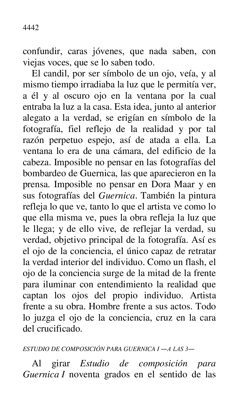 
confundir, caras jóvenes, que nada saben, con 
viejas voces, que se lo saben todo. 

El candil, por ser símbolo de un ojo, veía, y al 
mismo tiempo irradiaba la luz que le permitía ver, 
a él y al oscuro ojo en la ventana por la cual 
entraba la luz a la casa. Esta idea, junto al anterior 
alegato a la verdad, se erigían en símbolo de la 
fotografía, fiel reflejo de la realidad y por tal 
razón perpetuo espejo, así de atada a ella. La 
ventana lo era de una cámara, del edificio de la 
cabeza. Imposible no pensar en las fotografías del 
bombardeo de Guernica, las que aparecieron en la 
prensa. Imposible no pensar en Dora Maar y en 
sus fotografías del Guernica. También la pintura 
refleja lo que ve, tanto lo que el artista ve como lo 
que ella misma ve, pues la obra refleja la luz que 
le llega; y de ello vive, de reflejar la verdad, su 
verdad, objetivo principal de la fotografía. Así es 
el ojo de la conciencia, el único capaz de retratar 
la verdad interior del individuo. Como un flash, el 
ojo de la conciencia surge de la mitad de la frente 
para iluminar con entendimiento la realidad que 
captan los ojos del propio individuo. Artista 
frente a su obra. Hombre frente a sus actos. Todo 
lo juzga el ojo de la conciencia, cruz en la cara 
del crucificado. 

ESTUDIO DE COMPOSICIÓN PARA GUERNICA I .A LAS 3. 

Al girar Estudio de composición para 
Guernica I noventa grados en el sentido de las 


