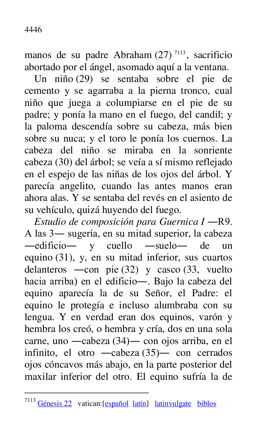 
manos de su padre Abraham (27) 7113, sacrificio 
abortado por el ángel, asomado aquí a la ventana. 

7113 Génesis 22 vatican:[español latín] latinvulgate biblos 

Un niño (29) se sentaba sobre el pie de 
cemento y se agarraba a la pierna tronco, cual 
niño que juega a columpiarse en el pie de su 
padre; y ponía la mano en el fuego, del candil; y 
la paloma descendía sobre su cabeza, más bien 
sobre su nuca; y el toro le ponía los cuernos. La 
cabeza del niño se miraba en la sonriente 
cabeza (30) del árbol; se veía a sí mismo reflejado 
en el espejo de las niñas de los ojos del árbol. Y 
parecía angelito, cuando las antes manos eran 
ahora alas. Y se sentaba del revés en el asiento de 
su vehículo, quizá huyendo del fuego. 

Estudio de composición para Guernica I .R9. A las 3. sugería, en su mitad superior, la cabeza 
.edificio. y cuello .suelo. de un 
equino (31), y, en su mitad inferior, sus cuartos 
delanteros .con pie (32) y casco (33, vuelto 
hacia arriba) en el edificio.. Bajo la cabeza del 
equino aparecía la de su Señor, el Padre: el 
equino le protegía e incluso alumbraba con su 
lengua. Y en verdad eran dos equinos, varón y 
hembra los creó, o hembra y cría, dos en una sola 
carne, uno .cabeza (34). con ojos arriba, en el 
infinito, el otro .cabeza (35). con cerrados 
ojos cóncavos más abajo, en la parte posterior del 
maxilar inferior del otro. El equino sufría la de 


