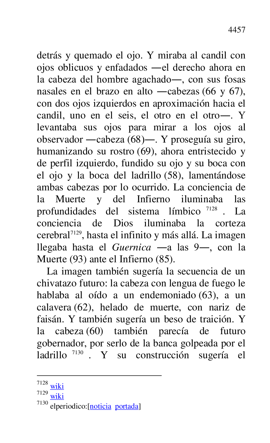 
detrás y quemado el ojo. Y miraba al candil con 
ojos oblicuos y enfadados .el derecho ahora en 
la cabeza del hombre agachado., con sus fosas 
nasales en el brazo en alto .cabezas (66 y 67), 
con dos ojos izquierdos en aproximación hacia el 
candil, uno en el seis, el otro en el otro.. Y 
levantaba sus ojos para mirar a los ojos al 
observador .cabeza (68).. Y proseguía su giro, 
humanizando su rostro (69), ahora entristecido y 
de perfil izquierdo, fundido su ojo y su boca con 
el ojo y la boca del ladrillo (58), lamentándose 
ambas cabezas por lo ocurrido. La conciencia de 
la Muerte y del Infierno iluminaba las 
profundidades del sistema límbico 7128. La 
conciencia de Dios iluminaba la corteza 
cerebral 7129, hasta el infinito y más allá. La imagen 
llegaba hasta el Guernica .a las 9., con la 
Muerte (93) ante el Infierno (85). 

7128 wiki 

7129 wiki 

7130 elperiodico:[noticia portada] 

La imagen también sugería la secuencia de un 
chivatazo futuro: la cabeza con lengua de fuego le 
hablaba al oído a un endemoniado (63), a un 
calavera (62), helado de muerte, con nariz de 
faisán. Y también sugería un beso de traición. Y 
la cabeza (60) también parecía de futuro 
gobernador, por serlo de la banca golpeada por el 
ladrillo 7130. Y su construcción sugería el 


