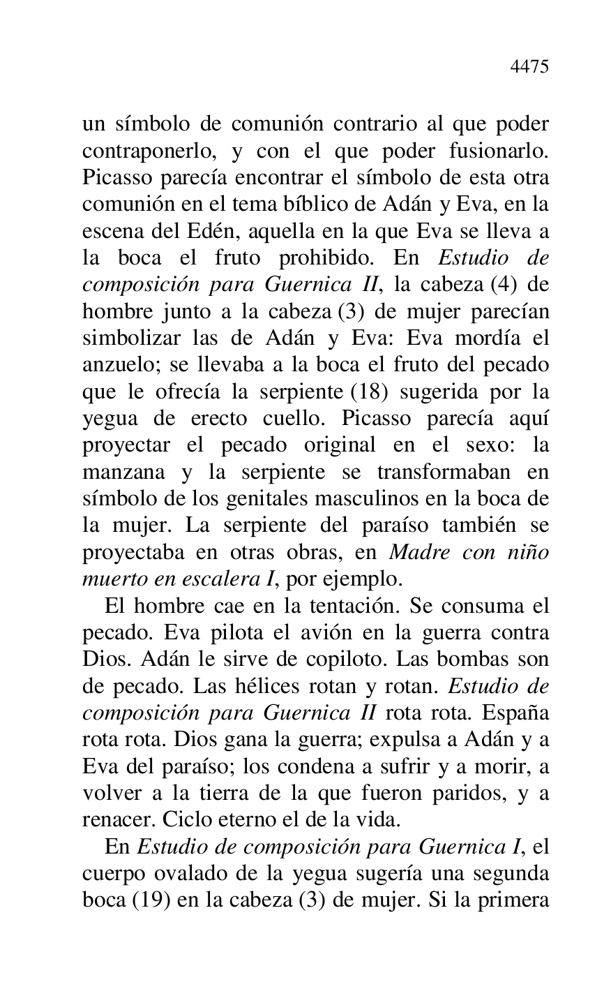 
un símbolo de comunión contrario al que poder 
contraponerlo, y con el que poder fusionarlo. 
Picasso parecía encontrar el símbolo de esta otra 
comunión en el tema bíblico de Adán y Eva, en la 
escena del Edén, aquella en la que Eva se lleva a 
la boca el fruto prohibido. En Estudio de 
composición para Guernica II, la cabeza (4) de 
hombre junto a la cabeza (3) de mujer parecían 
simbolizar las de Adán y Eva: Eva mordía el 
anzuelo; se llevaba a la boca el fruto del pecado 
que le ofrecía la serpiente (18) sugerida por la 
yegua de erecto cuello. Picasso parecía aquí 
proyectar el pecado original en el sexo: la 
manzana y la serpiente se transformaban en 
símbolo de los genitales masculinos en la boca de 
la mujer. La serpiente del paraíso también se 
proyectaba en otras obras, en Madre con niño 
muerto en escalera I, por ejemplo. 

El hombre cae en la tentación. Se consuma el 
pecado. Eva pilota el avión en la guerra contra 
Dios. Adán le sirve de copiloto. Las bombas son 
de pecado. Las hélices rotan y rotan. Estudio de 
composición para Guernica II rota rota. España 
rota rota. Dios gana la guerra; expulsa a Adán y a 
Eva del paraíso; los condena a sufrir y a morir, a 
volver a la tierra de la que fueron paridos, y a 
renacer. Ciclo eterno el de la vida. 

En Estudio de composición para Guernica I, el 
cuerpo ovalado de la yegua sugería una segunda 
boca (19) en la cabeza (3) de mujer. Si la primera 


